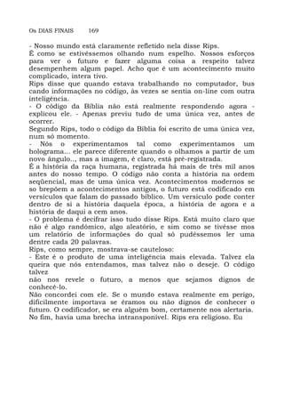 Os DIAS FINAIS 169
- Nosso mundo está claramente refletido nela disse Rips.
É como se estivéssemos olhando num espelho. Nossos esforços
para ver o futuro e fazer alguma coisa a respeito talvez
desempenhem algum papel. Acho que é um acontecimento muito
complicado, intera tivo.
Rips disse que quando estava trabalhando no computador, bus
cando informações no código, às vezes se sentia on-line com outra
inteligência.
- O código da Bíblia não está realmente respondendo agora -
explicou ele. - Apenas previu tudo de uma única vez, antes de
ocorrer.
Segundo Rips, todo o código da Bíblia foi escrito de uma única vez,
num só momento.
- Nós o experimentamos tal como experimentamos um
holograma... ele parece diferente quando o olhamos a partir de um
novo ângulo.., mas a imagem, é claro, está pré-registrada.
É a história da raça humana, registrada há mais de três mil anos
antes do nosso tempo. O código não conta a história na ordem
seqüencial, mas de uma única vez. Acontecimentos modernos se
so brepõem a acontecimentos antigos, o futuro está codificado em
versículos que falam do passado bíblico. Um versículo pode conter
dentro de si a história daquela época, a história de agora e a
história de daqui a cem anos.
- O problema é decifrar isso tudo disse Rips. Está muito claro que
não é algo randômico, algo aleatório, e sim como se tivésse mos
um relatório de informações do qual só pudéssemos ler uma
dentre cada 20 palavras.
Rips, como sempre, mostrava-se cauteloso:
- Este é o produto de uma inteligência mais elevada. Talvez ela
queira que nós entendamos, mas talvez não o deseje. O código
talvez
não nos revele o futuro, a menos que sejamos dignos de
conhecê-lo.
Não concordei com ele. Se o mundo estava realmente em perigo,
dificilmente importava se éramos ou não dignos de conhecer o
futuro. O codificador, se era alguém bom, certamente nos alertaria.
No fim, havia uma brecha intransponível. Rips era religioso. Eu
 
