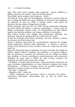 170 O CÓDIGO DA BÍBLIA
não. Para mim havia sempre uma pergunta - quem codificou a
Bíblia, qual foi seu motivo, onde ele estava agora?
Para Rips, havia sempre uma resposta - Deus.
Ao final de cinco anos de investigação, encontrei a prova final de
que o código da Bíblia era uma realidade. E encontrei assustadoras
evi dências de que em 1996 o mundo esteve mais perto do
desastre do que jamais chegaremos a saber.
Nossa salvação “por um triz” em 1996 estava claramente afirmada
no texto aberto de Isaías, o primeiro apocalipse, o único livro da
Bíblia encontrado intacto entre os Pergaminhos do Mar Morto,
aquele que parecia predizer um ataque atômico a Jerusalém.
Não estava oculto num código. Era claramente afirmado nas
palavras abertas do pergaminho de 2.500 anos de idade.
O ano foi revelado num único versículo, um que contava o futuro
às avessas, da frente para trás.
Quem o indicou para mim foi o preeminente tradutor de antigos
textos hebraicos, Rabino Adin Steinsaltz - o homem a quem a
revista Time descreveu como “erudito como ele, surge um em cada
milê nio
Procurei Steinsaltz logo na primeira vez que ouvi falar do código da
Bíblia. Aquele rabino é também um cientista, e eu queria saber o
que ele pensava a respeito da existência de um código na Bíblia
que predizia o futuro, profetizava acontecimentos que ocorreram
milhares de anos após a Bíblia ter sido escrita, relatava em
detalhes um futuro que ainda não existia.
- Na Bíblia, o tempo está às avessas - disse Steinsaltz, observan do
uma estranha singularidade no texto hebraico original do Antigo
Testamento. - O futuro é sempre escrito no pretérito perfeito, e o
passado é sempre escrito no futuro do presente.
- Por quê? - perguntei.
- Ninguém sabe - disse ele.
- Talvez estejamos nos movendo contra a corrente do tempo -
continuou Steinsaltz, observando que as leis da fisica são
“simétricas
 