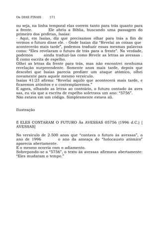 Os DIAS FINAIS 171
ou seja, na linha temporal elas correm tanto para trás quanto para
a frente. Ele abriu a Bíblia, buscando uma passagem do
primeiro dos profetas, Isaías:
- Aqui, em Isaías, diz que precisamos olhar para trás a fim de
vermos o futuro disse ele. - Onde Isaías diz “Revelai as coisas que
acontecerão mais tarde”, podemos traduzir essas mesmas palavras
como: “Eles revelaram o futuro de trás para a frente”. Na verdade,
podemos ainda traduzi-las como Revele as letras as avessas .
É como escrita de espelho.
Olhei as letras da frente para trás, mas não encontrei nenhuma
revelação surpreendente. Somente anos mais tarde, depois que
descobri que Isaías parecia predizer um ataque atômico, olhei
novamente para aquele mesmo versículo.
Isaías 41:23 afirma: “Revelai aquilo que acontecerá mais tarde, e
ficaremos atônitos e o contemplaremos.”
E agora, olhando as letras ao contrário, o futuro contado às aves
sas, eu via que a escrita de espelho soletrava um ano: “5756”.
Não estava em um código. Simplesmente estava ali.
Ilustração
fl ELES CONTARAM O FUTURO Às AVESSAS 05756 (1996 d.C.) [
AVESSAS]
No versículo de 2.500 anos que “contava o futuro às avessas”, o
ano de 1996 o ano da ameaça do “holocausto atômico”
aparecia abertamente.
E o mesmo ocorria com o adiamento.
Sobrepondo-se a “5756”, o texto às avessas afirmava abertamente:
“Eles mudaram o tempo.”
 