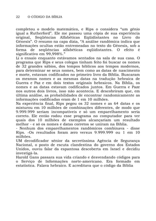 22 O CÓDIGO DA BÍBLIA
completou o modelo matemático, e Rips o considera “um gênio
igual a Rutherford”. Ele me passou uma cópia de sua experiência
original, Seqüências Alfabéticas Eqüidistantes no Livro do
Gênesis”. O resumo na capa dizia, “A análise randômica indica que
informações ocultas estão entremeadas no texto do Gênesis, sob a
forma de seqüências alfabéticas eqüidistantes. O efeito é
significativo em 99,998%.”
Li o ensaio enquanto estávamos sentados na sala de sua casa. O
programa que Rips e seus colegas tinham feito foi buscar os nomes
de 32 grandes sábios, dos tempos bíblicos aos tempos modernos,
para determinar se seus nomes, bem como as datas de nascimento
e morte, estavam codificados no primeiro livro da Bíblia. Buscaram
os mesmos nomes e as mesmas datas na tradução hebraica de
Guerra e Paz e em dois textos originais hebraicos. Na Bíblia, os
nomes e as datas estavam codificados juntos. Em Guerra e Paze
nos outros dois livros, isso não acontecia. E descobriram que, em
última análise, as probabilidades de encontrar randomicamente as
informações codificadas eram de 1 em 10 milhões.
Na experiência final, Rips pegou os 32 nomes e as 64 datas e os
misturou em 10 milhões de combinações diferentes, de modo que
9.999.999 seriam incompatíveis e só um emparelhamento seria
correto. Ele então rodou esse programa no computador para ver
quais dos 10 milhões de exemplos alcançariam um resultado
melhor - e só os nomes e datas corretos se uniram na Biblia.
- Nenhum dos emparelhamentos randômicos combinava - disse
Rips. -Os resultados foram zero versus 9.999.999 ou 1 em 10
milhões.
UM decodificador sênior da secretíssima Agência de Segurança
Nacional, o posto de escuta clandestina do governo dos Estados
Unidos, ouviu falar da espantosa descoberta em Israel e decidiu
investigá-la.
Harold Gans passara sua vida criando e desvendando códigos para
o Serviço de Informações norte-americano. Era formado em
estatística. Falava hebraico. E acreditava que o código da Bíblia
 