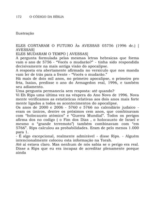 172 O CÓDIGO DA BÍBLIA
Ilustração
ELES CONTARAM O FUTURO Às AVESSAS 05756 (1996 dc.) [
AVESSAS]
ELES MUDARAM O TEMPO [ AVESSAS]
A pergunta formulada pelas mesmas letras hebraicas que forma
vam o ano de 5756 - “Vocês o mudarão?” - tinha sido respondida
decisivamente na mais antiga visão do apocalipse.
A resposta era abertamente afirmada no versículo que nos manda
vam ler de trás para a frente - “Vocês o mudarão.”
Há mais de dois mil anos, no primeiro apocalipse, o primeiro pro
feta, Isaías, predisse o ano do Armagedon real, 1996, e também
seu adiamento.
Uma pergunta permanecia sem resposta: até quando?
Vi Eh Rips uma última vez na véspera do Ano Novo de 1996. Nova
mente verificamos as estatísticas relativas aos dois anos mais forte
mente ligados a todos os acontecimentos do apocalipse.
Os anos de 2000 e 2006 - 5760 e 5766 no calendário judaico -
eram os únicos, dentre os próximos cem anos, que combinavam
com “holocausto atômico” e “Guerra Mundial”. Todos os perigos
afirma dos no codigo ( o Fim dos Dias , o holocausto de Israel e
mesmo o “grande terremoto”) também combinavam com “em
5766”. Rips calculou as probabilidades. Eram de pelo menos 1.000
para 1.
- É algo excepcional, realmente admirável - disse Rips. - Alguém
intencionalmente colocou esta informação na Torah.
Até aí estava claro. Mas nenhum de nós sabia se o perigo era real.
Disse a Rips que eu era incapaz de acreditar plenamente porque
ainda
 