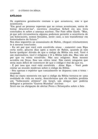 177 O CÓDIGO DA BÍBLIA
EPÍLOGO
Os repórteres geralmente contam o que aconteceu, não o que
acontecerá.
“Em geral as pessoas esperam que as coisas aconteçam, antes de
tentar descrevê-las”, escreveu Jonathan Schell em seu livro
concluden te sobre a ameaça nuclear, The Fate ofthe Earth. “Mas,
já que sob circunstância alguma podemos permitir a ocorrência de
um holocausto, somos forçados, neste caso, a nos transformar em
historiadores do futuro.”
Nos dias seguintes ao assassinato de Rabin, cheguei relutantemen
te à mesma conclusão.
- Eu sei por que você está envolvido nisso - comentei com Rips
certa noite, poucos dias após a morte de Rabin, quando já não
havia qualquer dúvida de que o código da Bíblia era real. Você é
um matemático, você é religioso e lê a Bíblia todo dia. Mas não sei
por que eu estou envolvido. Não sou religioso. Nem mesmo
acredito em Deus. Sou um cético total. Não existe ninguém que
seria mais dificil de convencer de que o código é real do que eu.
- É por isso que você está envolvido - disse Rips. - Você pode
contar ao mundo moderno sobre o código da Bíblia.
- Sou apenas o repórter que casualmente se deparou com o tema -
respondi.
Mas no exato momento em que o código da Bíblia tornava-se uma
realidade de vida ou morte, descobrimos que ele também predizia
um “holocausto atômico” em Israel, um ataque que poderia
deflagrar a primeira “Guerra Mundial” nuclear.
Senti-me na obrigação de alertar Peres e Netanyahu sobre o fato
 
