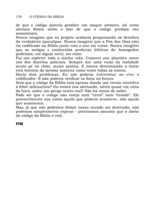 178 O CÓDIGO DA BÍBLIA
de que o código parecia predizer um ataque atômico, tal como
alertara Rabin sobre o fato de que o código predizia seu
assassinato.
Nunca imaginei que eu próprio acabaria pesquisando os detalhes
do verdadeiro apocalipse. Nunca imaginei que o Fim dos Dias esta
ria codificado na Bíblia junto com o ano em curso. Nunca imaginei
que as antigas e conhecidas profecias bíblicas do Armagedon
poderiam, em algum nível, ser reais.
Fui um repórter toda a minha vida. Comecei nos plantões notur
nos dos distritos policiais. Sempre tive uma visão da realidade
muito pé no chão, muito prática. E estava determinado a tratar
esta história da mesma maneira como tratei todas as outras.
Havia dois problemas. Eu não poderia entrevistar ao vivo o
codificador. E não poderia verificar os fatos no futuro.
Será que o código da Bíblia está apenas dando um verniz científico
à febre milenarista? Ou estará nos alertando, talvez quase em cima
da hora, sobre um perigo muito real? Não há meios de saber.
Pode ser que o código não esteja nem “certo” nem “errado”. Ele
provavelmente nos conta aquilo que poderia acontecer, não aquilo
que acontecerá.
Mas, já que não podemos deixar nosso mundo ser destruído, não
podemos simplesmente esperar - precisamos assumir que o alerta
do código da Bíblia é real.
FIM
 