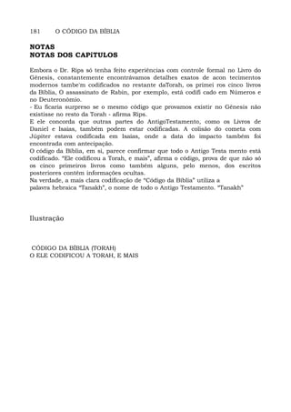 181 O CÓDIGO DA BÍBLIA
NOTAS
NOTAS DOS CAPíTULOS
Embora o Dr. Rips só tenha feito experiências com controle formal no Livro do
Gênesis, constantemente encontrávamos detalhes exatos de acon tecimentos
modernos tambe'm codificados no restante daTorah, os primei ros cinco livros
da Bíblia, O assassinato de Rabin, por exemplo, está codifi cado em Números e
no Deuteronômio.
- Eu ficaria surpreso se o mesmo código que provamos existir no Gênesis não
existisse no resto da Torah - afirma Rips.
E ele concorda que outras partes do AntigoTestamento, como os Livros de
Daniel e Isaías, também podem estar codificadas. A colisão do cometa com
Júpiter estava codificada em Isaías, onde a data do impacto também foi
encontrada com antecipação.
O código da Bíblia, em si, parece confirmar que todo o Antigo Testa mento está
codificado. “Ele codificou a Torah, e mais”, afirma o código, prova de que não só
os cinco primeiros livros como também alguns, pelo menos, dos escritos
posteriores contêm informações ocultas.
Na verdade, a mais clara codificação de “Código da Bíblia” utiliza a
palavra hebraica “Tanakh”, o nome de todo o Antigo Testamento. “Tanakh”
Ilustração
CÓDIGO DA BÍBLIA (TORAH)
O ELE CODIFICOU A TORAH, E MAIS
 