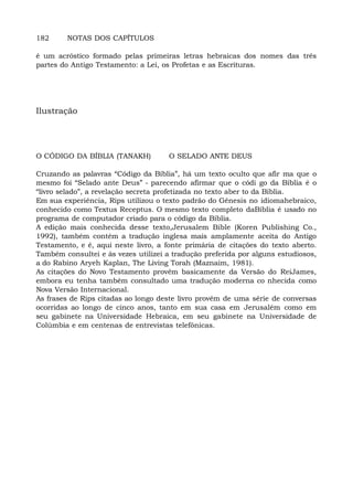 182 NOTAS DOS CAPÍTULOS
é um acróstico formado pelas primeiras letras hebraicas dos nomes das três
partes do Antigo Testamento: a Lei, os Profetas e as Escrituras.
Ilustração
O CÓDIGO DA BÍBLIA (TANAKH) O SELADO ANTE DEUS
Cruzando as palavras “Código da Bíblia”, há um texto oculto que afir ma que o
mesmo foi “Selado ante Deus” - parecendo afirmar que o códi go da Bíblia é o
“livro selado”, a revelação secreta profetizada no texto aber to da Bíblia.
Em sua experiência, Rips utilizou o texto padrão do Gênesis no idiomahebraico,
conhecido como Textus Receptus. O mesmo texto completo daBíblia é usado no
programa de computador criado para o código da Bíblia.
A edição mais conhecida desse texto,Jerusalem Bible (Koren Publishing Co.,
1992), também contém a tradução inglesa mais amplamente aceita do Antigo
Testamento, e é, aqui neste livro, a fonte primária de citações do texto aberto.
Também consultei e às vezes utilizei a tradução preferida por alguns estudiosos,
a do Rabino Aryeh Kaplan, The Living Torah (Maznaim, 1981).
As citações do Novo Testamento provêm basicamente da Versão do ReiJames,
embora eu tenha também consultado uma tradução moderna co nhecida como
Nova Versão Internacional.
As frases de Rips citadas ao longo deste livro provêm de uma série de conversas
ocorridas ao longo de cinco anos, tanto em sua casa em Jerusalém como em
seu gabinete na Universidade Hebraica, em seu gabinete na Universidade de
Colúmbia e em centenas de entrevistas telefônicas.
 
