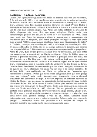 NOTAS DOS CAPÍTULOS 183
CAPÍTULO 1: O CÓDIGo DA BÍBLIA
Chaim Guri ligou para o gabinete de Rabin na mesma noite em que encontrei,
5 de setembro de 1994, e na manhã seguinte o motorista do primeiro-ministro
foi buscar minha carta alertando sobre o assassinato e entregou-a a Rabin.
Guri, vencedor dos dois maiores prêmios literários de Israel (Prêmio Bialik e
Prêmio Israel deLiteratura), conhecia Rabin desde a infância e continuava a ser
um de seus mais íntimos amigos. Yigal Amir, um judeu ortodoxo de 26 anos de
idade, disparou três tiros, dois dos quais atingiram Rabin, após uma
demonstração política em Tel Aviv na noite de 4 de novembro de 1995. Disse
mais tarde que Deus lhe ordenara atirar, e alegou que o assassinato era
justificado pela lei religiosa, pois Rabin planejava entregar a terra que Deus
dera a Israel. “5756”, o ano judaico codificado junto com “Assassinato de Rabin”
e “Tel-Aviv”, começou em setembro de 1995 e terminou em setembro de 1996.
Os anos codificados na Bíblia são os do antigo calendário judaico, que começa
nos tempos bíblicos, 3.760 anos antes do nosso moderno calendário gregoriano.
Além de Guri, duas outras pessoas sabiam que eu encontrara, um ano antes
que acontecesse, o assassinato de Rabin predito no código da Bíblia, eque eu
alertara o primeiro-ministro. Quando encontrei a predição codifi ma cada, em
1994, mostrei-a a Eh Rips, que então estava em Nova York como da professor
visitante da Universidade de Colúmbia. E na mesma viagem em lia. que conheci
Guri, encontrei-me com o cientista-chefe do Ministério da ing Defesa de Israel,
General Isaac Ben-Israel. O memorando que lhe entre i do guei, datado de 31
de agosto de 1994, afirmava: “Na única vez em que o do nome completo de
Yitzhak Rabin está codificado na Bíblia, as palavras por 'assassino que
assassinará' o cruzam... Penso que Rabin corre perigo real, mas que esse perigo
pode ser evitado.” Mais tarde, encontrei-me novamente com o General
Ben-Israel, em companhia de Rips, e este lhe explicou os detalhes técnicos do
código da Bíblia. - Um mes antes do assassinato, tentei novamente fazer contato
direto com Rabin. Ele tinha ido aos Estados Unidos para assinar um acordo de
paz temporário com Arafat na Casa Branca. Enviei uma mensagem ao seu assis
tente em 30 de setembro de 1995, dizendo: “No ano passado eu estive em
contato com o primeiro-ministro através de um seu amigo intimo, Chaim Guri.
Ele falou com o primeiro-ministro após encontrar-se comigo, e enviou-lhe uma
carta sobre uma possível ameaça à vida do Sr. Rabin. Descobri novas
informações que sugerem que o primeiro-ministro Rabin esteja correndo sério
perigo.” O assistente nunca me procurou e fui incapaz de chegar ao
primeiro-ministro, que seria morto cinco semanas mais tarde.
 