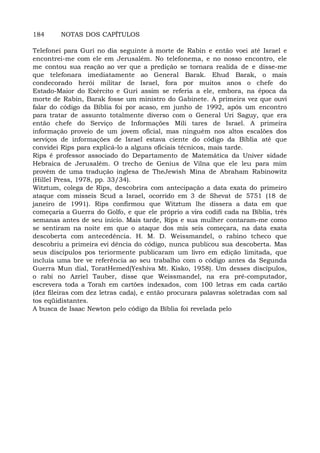 184 NOTAS DOS CAPÍTULOS
Telefonei para Guri no dia seguinte à morte de Rabin e então voei até Israel e
encontrei-me com ele em Jerusalém. No telefonema, e no nosso encontro, ele
me contou sua reação ao ver que a predição se tornara realida de e disse-me
que telefonara imediatamente ao General Barak. Ehud Barak, o mais
condecorado herói militar de Israel, fora por muitos anos o chefe do
Estado-Maior do Exército e Guri assim se referia a ele, embora, na época da
morte de Rabin, Barak fosse um ministro do Gabinete. A primeira vez que ouvi
falar do código da Bíblia foi por acaso, em junho de 1992, após um encontro
para tratar de assunto totalmente diverso com o General Uri Saguy, que era
então chefe do Serviço de Informações Mili tares de Israel. A primeira
informação proveio de um jovem oficial, mas ninguém nos altos escalões dos
serviços de informações de Israel estava ciente do código da Bíblia até que
convidei Rips para explicá-lo a alguns oficiais técnicos, mais tarde.
Rips é professor associado do Departamento de Matemática da Univer sidade
Hebraica de Jerusalém. O trecho de Genius de Vilna que ele leu para mim
provém de uma tradução inglesa de TheJewish Mina de Abraham Rabinowitz
(Hillel Press, 1978, pp. 33/34).
Witztum, colega de Rips, descobrira com antecipação a data exata do primeiro
ataque com mísseis Scud a Israel, ocorrido em 3 de Shevat de 5751 (18 de
janeiro de 1991). Rips confirmou que Witztum lhe dissera a data em que
começaria a Guerra do Golfo, e que ele próprio a vira codifi cada na Bíblia, três
semanas antes de seu início. Mais tarde, Rips e sua mulher contaram-me como
se sentiram na noite em que o ataque dos mís seis começara, na data exata
descoberta com antecedência. H. M. D. Weissmandel, o rabino tcheco que
descobriu a primeira evi dência do código, nunca publicou sua descoberta. Mas
seus discípulos pos teriormente publicaram um livro em edição limitada, que
incluía uma bre ve referência ao seu trabalho com o código antes da Segunda
Guerra Mun dial, ToratHemed(Yeshiva Mt. Kisko, 1958). Um desses discípulos,
o rabi no Azriel Tauber, disse que Weissmandel, na era pré-computador,
escrevera toda a Torah em cartões indexados, com 100 letras em cada cartão
(dez fileiras com dez letras cada), e então procurara palavras soletradas com sal
tos eqüidistantes.
A busca de Isaac Newton pelo código da Bíblia foi revelada pelo
 