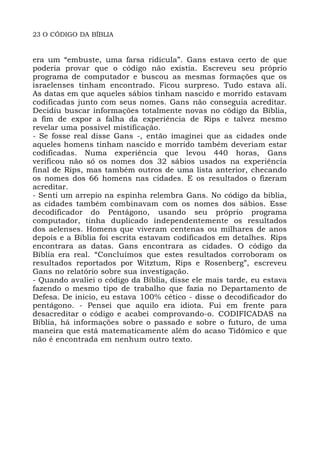 23 O CÓDIGO DA BÍBLIA
era um “embuste, uma farsa ridícula”. Gans estava certo de que
poderia provar que o código não existia. Escreveu seu próprio
programa de computador e buscou as mesmas formações que os
israelenses tinham encontrado. Ficou surpreso. Tudo estava ali.
As datas em que aqueles sábios tinham nascido e morrido estavam
codificadas junto com seus nomes. Gans não conseguia acreditar.
Decidiu buscar informações totalmente novas no código da Bíblia,
a fim de expor a falha da experiência de Rips e talvez mesmo
revelar uma possível mistificação.
- Se fosse real disse Gans -, então imaginei que as cidades onde
aqueles homens tinham nascido e morrido também deveriam estar
codificadas. Numa experiência que levou 440 horas, Gans
verificou não só os nomes dos 32 sábios usados na experiência
final de Rips, mas também outros de uma lista anterior, checando
os nomes dos 66 homens nas cidades. E os resultados o fizeram
acreditar.
- Senti um arrepio na espinha relembra Gans. No código da bíblia,
as cidades também combinavam com os nomes dos sábios. Esse
decodificador do Pentágono, usando seu próprio programa
computador, tinha duplicado independentemente os resultados
dos aelenses. Homens que viveram centenas ou milhares de anos
depois e a Bíblia foi escrita estavam codificados em detalhes. Rips
encontrara as datas. Gans encontrara as cidades. O código da
Bíblia era real. “Concluímos que estes resultados corroboram os
resultados reportados por Witztum, Rips e Rosenberg”, escreveu
Gans no relatório sobre sua investigação.
- Quando avaliei o código da Bíblia, disse ele mais tarde, eu estava
fazendo o mesmo tipo de trabalho que fazia no Departamento de
Defesa. De início, eu estava 100% cético - disse o decodificador do
pentágono. - Pensei que aquilo era idiota. Fui em frente para
desacreditar o código e acabei comprovando-o. CODIFICADAS na
Bíblia, há informações sobre o passado e sobre o futuro, de uma
maneira que está matematicamente além do acaso Tidômico e que
não é encontrada em nenhum outro texto.
 