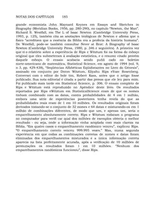 NOTAS DOS CAPÍTULOS 185
grande economista John Maynard Keynes em Essays and Sketches in
Biography (Meridian Books, 1956, pp. 280-290), no capítulo “Newton, the Man”.
Richard S. Westfall, em The L of Isaac Newton (Cambridge University Press,
1993, p. 125), também cita as anotações teológicas de Newton e afirma que o
fisico “acreditava que a essência da Bíblia era a profecia da história humana”.
De Westfall, pode-se também consultar Never at Rest: A Biography of Isaac
Newton (Cambridge University Press, 1980, p. 346 e seguintes). A primeira vez
que vi o relatório sobre a experiência de Rips e Witztum foi na forma do esboço
original que eles submeteram à avaliação estatística, e o resumo citado provém
daquele esboço. O ensaio acabaria sendo publi cado no boletim
norte-americano de matemática, Statistical Science, em agosto de 1994 (vol. 9,
n 3, pp. 429-438), “Seqüências Alfabéticas Eqüidistantes no Livro do Gênesis”,
assinado em conjunto por Doron Witztum, Eliyahu Rips eYoav Rosenberg.
Conversei com o editor do bole tim, Robert Kass, antes que o artigo fosse
publicado. Sua nota editorial é citada a partir das provas que ele leu para mim.
Foi publicado mais tarde em Statistical Science, p. 306. O ensaio completo de
Rips e Witztum está reproduzido no Apêndice deste livro. Os resultados
reportados por Rips eWitztum em StatisticalScience eram de que os nomes
tinham combinado com as datas, contra probabilidades de 4 em 1 milhão,
embora uma série de experiências posteriores tenha revela do que as
probabilidades reais eram de 1 em 10 milhões. Os resultados originais foram
derivados tomando-se o conjunto de 32 nomes e 64 datas e misturando-os em 1
milhão de combinações diferentes, de modo que um, e apenas um, seria o
emparelhamento absolutamente correto. Rips e Witztum rodaram o programa
no computador para verifi car qual dos milhões de exemplos obteria o melhor
resultado - ou seja, onde a informação vinha acoplada com mais clareza na
Bíblia. “Em quatro casos o emparelhamento randômico venceu”, explicou Rips.
“O emparelhamento correto venceu 999.995 vezes.” Mas, numa segunda
experiência em que codas as combinações corretas de nomes e datas foram
eliminadas dos emparelhamentos misturados e a única informação correta
aparecia na lista perfeitamente acurada, após a verificação de 10 milhões de
permutações os resultados foram 1 em 10 milhões. “Nenhum dos
emparelhamentos randômicos funcionou”, disse Rips.
 