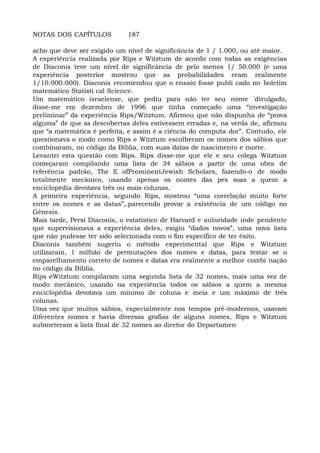 NOTAS DOS CAPÍTULOS 187
acho que deve ser exigido um nível de significância de 1 / 1.000, ou até maior.
A experiência realizada por Rips e Witztum de acordo com todas as exigências
de Diaconis teve um nível de significância de pelo menos 1/ 50.000 (e uma
experiência posterior mostrou que as probabilidades eram realmente
1/10.000.000). Diaconis recomendou que o ensaio fosse publi cado no boletim
matemático Statisti cal Science.
Um matemático israelense, que pediu para não ter seu nome 'divulgado,
disse-me em dezembro de 1996 que tinha começado uma “investigação
preliminar” da experiência Rips/Witztum. Afirmou que não dispunha de “prova
alguma” de que as descobertas deles estivessem erradas e, na verda de, afirmou
que “a matemática é perfeita, e assim é a ciência do computa dor”. Contudo, ele
questionava o modo como Rips e Witztum escolheram os nomes dos sábios que
combinaram, no código da Bíblia, com suas datas de nascimento e morte.
Levantei esta questão com Rips. Rips disse-me que ele e seu colega Witztum
começaram compilando uma lista de 34 sábios a partir de uma obra de
referência padrão, The E ofProminentJewish Scholars, fazendo-o de modo
totalmente mecânico, usando apenas os nomes das pes soas a quem a
enciclopédia devotava três ou mais colunas.
A primeira experiência, segundo Rips, mostrou “uma correlação muito forte
entre os nomes e as datas”,.parecendo provar a existência de um código no
Gênesis.
Mais tarde, Persi Díaconís, o estatístico de Harvard e autoridade inde pendente
que supervisionava a experiência deles, exigiu “dados novos”, uma nova lista
que não pudesse ter sido selecionada com o fim específico de ter êxito.
Diaconis também sugeriu o método experimental que Rips e Witztum
utilizaram, 1 milhão de permutações dos nomes e datas, para testar se o
emparelhamento correto de nomes e datas era realmente a melhor combi nação
no código da Bíblia.
Rips eWitztum compilaram uma segunda lista de 32 nomes, mais uma vez de
modo mecânico, usando na experiência todos os sábios a quem a mesma
enciclopédia devotava um mínimo de coluna e meia e um máximo de três
colunas.
Uma vez que muitos sábios, especialmente nos tempos pré-modernos, usavam
diferentes nomes e havia diversas grafias de alguns nomes, Rips e Witztum
submeteram a lista final de 32 nomes ao diretor do Departamen
 
