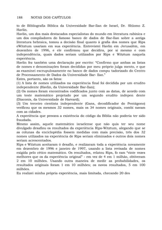 188 NOTAS DOS CAPÍTULOS
to de Bibliografia Bíblica da Universidade Bar-Ilan de Israel, Dr. Shlomo Z.
Havlin.
Havlin, um dos mais destacados especialistas do mundo em literatura rabínica e
um dos compiladores do famoso banco de dados de Bar-Ilan sobre a antiga
literatura hebraica, tomou a decisão final quanto à grafia dos nomes que Rips
eWitztum usariam em sua experiência. Entrevistei Havlin em Jerusalém, em
dezembro de 1996, e ele confirmou que decidira, por si mesmo e com
independência, quais dados seriam utilizados por Rips e Witztum naquela
experiência.
Havlin fez também uma declaração por escrito: “Confirmo que ambas as listas
de nomes e denominações foram decididas por meu próprio julga mento, e que
as examinei escrupulosamente no banco de dados compu tadorizado do Centro
de Processamento de Dados da Universidade Bar- Ilan.”
Estes, portanto, são os fatos:
(1) A lista de nomes utilizados na experiência final foi decidida por um erudito
independente (Havlin, da Universidade Bar-Ilan);
(2) Os nomes foram encontrados codificados junto com as datas, de acordo com
um teste matemático projetado por um segundo erudito indepen dente
(Diaconis, da Universidade de Harvard);
(3) Um terceiro cientista independente (Gans, decodificador do Pentágono)
verificou que os mesmos 32 nomes, mais os 34 nomes originais, combi navam
com as cidades.
A experiência que provava a existência do código da Bíblia não poderia ter sido
fraudada.
Mesmo assim, aquele matemático israelense que não quis ter seu nome
divulgado desafiou os resultados da experiência Rips-Witztum, alegando que se
as colunas da enciclopédia fossem medidas com mais precisão, três dos 32
nomes utilizados na experiência de Rips seriam eliminados e outros dois nomes
seriam acrescentados.
Rips e Witztum aceitaram ó desafio, e realizaram toda a experiência novamente
em dezembro de 1996 e janeiro de 1997, usando a lista revisada de nomes
exigida pelo cético matemático. Os resultados, relatou Rips, fo ram “vinte vezes
melhores que os da experiência original” - em vez de 4 em 1 milhão, obtiveram
2 em 10 milhões. Usando outra maneira de medir as probabilidades, os
resultados originais foram 1 em 10 milhões; os novos resultados, 5 em 100
milhões.
Eu realizei minha própria experiência, mais limitada, checando 20 des
 