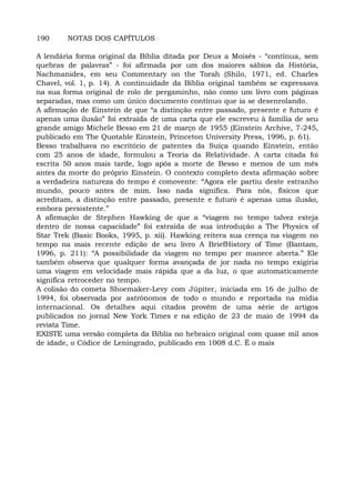190 NOTAS DOS CAPÍTULOS
A lendária forma original da Bíblia ditada por Deus a Moisés - “contínua, sem
quebras de palavras” - foi afirmada por um dos maiores sábios da História,
Nachmanides, em seu Commentary on the Torah (Shilo, 1971, ed. Charles
Chavel, vol. 1, p. 14). A continuidade da Bíblia original também se expressava
na sua forma original de rolo de pergaminho, não como um livro com páginas
separadas, mas como um único documento contínuo que ia se desenrolando.
A afirmação de Einstein de que “a distinção entre passado, presente e futuro é
apenas uma ilusão” foi extraída de uma carta que ele escreveu à família de seu
grande amigo Michele Besso em 21 de março de 1955 (Einstein Archive, 7-245,
publicado em The Quotable Einstein, Princeton University Press, 1996, p. 61).
Besso trabalhava no escritório de patentes da Suíça quando Einstein, então
com 25 anos de idade, formulou a Teoria da Relatividade. A carta citada foi
escrita 50 anos mais tarde, logo após a morte de Besso e menos de um mês
antes da morte do próprio Einstein. O contexto completo desta afirmação sobre
a verdadeira natureza do tempo é comovente: “Agora ele partiu deste estranho
mundo, pouco antes de mim. Isso nada significa. Para nós, físicos que
acreditam, a distinção entre passado, presente e futuro é apenas uma ilusão,
embora persistente.”
A afirmação de Stephen Hawking de que a “viagem no tempo talvez esteja
dentro de nossa capacidade” foi extraída de sua introdução a The Physics of
Star Trek (Basic Books, 1995, p. xii). Hawking reitera sua crença na viagem no
tempo na mais recente edição de seu livro A BriefHistory of Time (Bantam,
1996, p. 211): “A possibilidade da viagem no tempo per manece aberta.” Ele
também observa que qualquer forma avançada de jor nada no tempo exigiria
uma viagem em velocidade mais rápida que a da luz, o que automaticamente
significa retroceder no tempo.
A colisão do cometa Shoemaker-Levy com Júpiter, iniciada em 16 de julho de
1994, foi observada por astrônomos de todo o mundo e reportada na mídia
internacional. Os detalhes aqui citados provêm de uma série de artigos
publicados no jornal New York Times e na edição de 23 de maio de 1994 da
revista Time.
EXISTE uma versão completa da Bíblia no hebraico original com quase mil anos
de idade, o Códice de Leningrado, publicado em 1008 d.C. É o mais
 