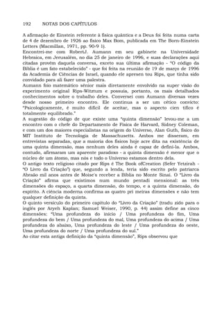 192 NOTAS DOS CAPÍTULOS
A afirmação de Einstein referente à fisica quântica e a Deus foi feita numa carta
de 4 de dezembro de 1926 ao físico Max Bom, publicada em The Born-Einstein
Letters (Macmillan, 1971, pp. 90-9 1).
Encontrei-me com RobertJ. Aumann em seu gabinete na Universidade
Hebraica, em Jerusalém, no dia 25 de janeiro de 1996, e suas declarações aqui
citadas provêm daquela conversa, exceto sua última afirmação - “O código da
Bíblia é um fato estabelecido” - que foi feita na reunião de 19 de março de 1996
da Academia de Ciências de Israel, quando ele apresen tou Rips, que tinha sido
convidado para ali fazer uma palestra.
Aumann foio matemático sênior mais diretamente envolvido na super visão do
experimento original Rips-Witztum e possuía, portanto, os mais detalhados
conhecimentos sobre o trabalho deles. Conversei com Aumann diversas vezes
desde nosso primeiro encontro. Ele continua a ser um cético convicto:
“Psicologicamente, é muito difícil de aceitar, mas o aspecto cien tífico é
totalmente equilibrado.”
A sugestão do código de que existe uma “quinta dimensão” levou-me a um
encontro com o chefe do Departamento de Física de Harvard, Sidney Coleman,
e com um dos maiores especialistas na origem do Universo, Alan Guth, físico do
MIT Instituto de Tecnologia de Massachusetts. Ambos me disseram, em
entrevistas separadas, que a maioria dos físicos hoje acre dita na existência de
uma quinta dimensão, mas nenhum deles ainda é capaz de defini-la. Ambos,
contudo, afirmaram um aparente paradoxo - a quinta dimensão é menor que o
núcleo de um átomo, mas nós e todo o Universo estamos dentro dela.
O antigo texto religioso citado por Rips é The Book ofCreation (Sefer Yetzirah -
“O Livro da Criação”) que, segundo a lenda, teria sido escrito pelo patriarca
Abraão mil anos antes de Moise's receber a Bíblia no Monte Sinai. O “Livro da
Criação” afirma que existimos num mundo pentadi mensional: as três
dimensões do espaço, a quarta dimensão, do tempo, e a quinta dimensão, do
espírito. A ciência moderna confirma as quatro pri meiras dimensões e não tem
qualquer definição da quinta.
O quinto versículo do primeiro capítulo do “Livro da Criação” (tradu zido para o
inglês por Aryeh Kaplan; Samuel Weiser, 1990, p. 44) assim define as cinco
dimensões: “Uma profundeza do início / Uma profundeza do fim, Uma
profundeza do bem / Uma profundeza do mal, Uma profundeza do acima / Uma
profundeza do abaixo, Uma profundeza do leste / Uma profundeza do oeste,
Uma profundeza do norte / Uma profundeza do sul.”
Ao citar esta antiga definição da “quinta dimensão”, Rips observou que
 