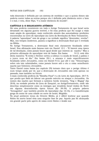 NOTAS DOS CAPÍTULOS 193
toda dimensão é definida por um sistema de medidas e que a quinta dimen são
poderia conter todas as outras porque ela é definida pela distância entre o bem
e o mal, e esta, disse Rips, “é a maior distância do mundo”.
CAPÍTULO 2: O HOLOCAUSTO ATÔMICO
Há uma profecia consistente em todo o Antigo Testamento de que Israel seria
devastado em alguma guerra terrível, e foi essa profecia que fez surgir a visão
mais ampla do apocalipse, mais conhecido através das assustadoras predições
encontradas no Livro do Apocalipse (ou Livro da Revelação) do Novo Testamento.
A palavra “apocalipse” vem do grego e na verdade significa “desvendar, revelar”.
Mas, nos tempos modernos, passou a significar a destruição final que é revelada
na Bíblia.
No Antigo Testamento, a destruiçáo final está claramente focalizada sobre
Israel. Sua afirmação mais famosa está em Daniel 12:1 - “E haverá uma época
de tal desolação, como jamais houve igual desde que existem as nações.” Mas a
primeira afirmação do apocalipse vem de Isaías. Em Isaías 9:13, está dito
desta maneira: “E então o Senhor cortou a cabeça e a cauda de Israel, a palma e
o junco num só dia.” Em Isaías 29:1, a ameaça é mais especificamente
focalizada sobre Jerusalém, como em Daniel 9:12, que afir é ma: “Descarregou
sobre nós tais calamidades, como jamais houve sob o céu a coisa semelhante
aquela que fulminou Jerusalém.
Tanto Daniel como Isaías (no capítulo 29) tornam claro que o perigo último é
num tempo ainda por vir, que a destruição de Jerusalém não está apenas no
passado, mas também no futuro.
A mais conhecida profecia da “Batalha Final” é a do Livro do Apocalipse, 20:7-9,
que prediz que Satã irá liderar um grande exército no ataque a Jerusalém. Os
nomes das nações que formam a satânica horda invasora, “Gog e Magog” (Ap
20:8), na verdade provêm do Livro de Ezequiel, no AntigoTestamento, onde são
descritas simplesmente como os inimigos que invadirão Israel vindos do Norte
em alguma desconhecida época futura (Ez 38-39). A própria palavra
“Armagedon”, que também provém do Apocalipse (Ap 16:16), é a transliteração
grega do nome de uma cidade no norte de Israel, Megiddo.
No atual ambiente tenso do Oriente Médio, já é difícil lembrar que quando
Rabin foi morto Israel vivia uma singular fase de paz. Aquela paz foi alcançada
em grande parte pelo aperto de mãos entre Rabin e Arafat nos
 