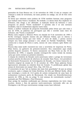 194 NOTAS DOS CAPÍTULOS
gramados da Casa Branca em 13 de setembro de 1993. E não se rompeu até
começar a onda de terrorismo, tal como predito no código, em 25 de feve reiro
de 1996.
As letras que soletram oano judaico de 5756 também formam uma pergunta
que traduzi como Voces o mudarao. Na verdade, o o dessa frase fica implícito no
hebraico, não chega a ser afirmado. A tradução literal do hebraico é uma
pergunta no plural: “Vocês mudarão?” A questão não é se nós seremos
mudados, mas se mudaremos alguma outra coisa.
Assim, a melhor tradução da pergunta formulada pelas letras que sole tram o
ano de 5756, as palavras em português que dão o sentido mais claro do
hebraico, são “Vocês o mudarão?”
Minha carta original a Shimon Peres era datada de 9 de novembro de 1995 e
foi-lhe entregue naquele mesmo dia por Elhanan Yishai, que co nhecia o
primeiro-ministro desde que este tinha 13 anos de idade, e perma necera
sempre seu bom amigo pessoal e seu aliado no Partido Trabalhista. Yishai
contou-me a reação de Peres à carta, menos de uma semana após Rabin ser
morto.
Poucos dias mais tarde encontrei-me com a secretária de imprensa de Peres,
Eliza Goren, no gabinete do primeiro-ministro. Seu comentário aqui citado
provém daquele encontro. Vi Goren novamente em Nova York no dia 10 de
dezembro de 1995, e naquela ocasião entreguei-lhe outra versão da mesma
carta que antes enviara ao primeiro-ministro.
A citação do relatório do Senado norte-americano sobre o perigo do terrorismo
nuclear provém do discurso de abertura do senador Sam Nunn, vice-presidente
do Subcomitê Permanente de Investigações do Senado, con forme transcrito no
relatório original da sessão de 31 de outubro de 1995. Suas palavras foram
ligeiramente alteradas no relatório final do Comitê, “A proliferação global das
armas de destruição em massa” (Sen. Hrg. 104-422, p.)
O comentário de que “até as batatas são mais bem guardadas” do que as armas
nucleares, após o colapso da União Soviética, foi feito por Mikhail Kulik, oficial
que investigou o roubo de 13,5 quilos de urânio enriquecido de uma base de
submarinos nucleares perto de Murmansk. Foi citado em ScientificAmerican
(janeiro de 1996, p. 42), no artigo “A real ameaça do contrabando nuclear”,
assinado por Phil Williams e Paul Woessner.
Esse perigo foi também confirmado por diversos especialistas em terro rismo
nuclear, dentro e fora do governo norte-americano, incluindo ofici ais do
Pentágono e da CIA que conversaram comigo numa base informal.
 