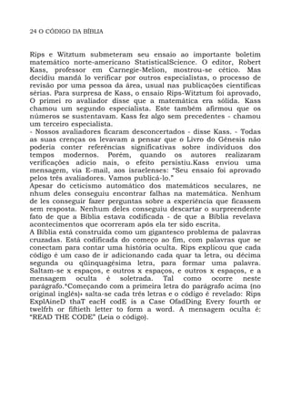 24 O CÓDIGO DA BÍBLIA
Rips e Witztum submeteram seu ensaio ao importante boletim
matemático norte-americano StatisticalScience. O editor, Robert
Kass, professor em Carnegie-Melion, mostrou-se cético. Mas
decidiu mandá lo verificar por outros especialistas, o processo de
revisão por uma pessoa da área, usual nas publicações científicas
sérias. Para surpresa de Kass, o ensaio Rips-Witztum foi aprovado,
O primei ro avaliador disse que a matemática era sólida. Kass
chamou um segundo especialista. Este também afirmou que os
números se sustentavam. Kass fez algo sem precedentes - chamou
um terceiro especialista.
- Nossos avaliadores ficaram desconcertados - disse Kass. - Todas
as suas crenças os levavam a pensar que o Livro do Gênesis não
poderia conter referências significativas sobre indivíduos dos
tempos modernos. Porém, quando os autores realizaram
verificações adicio nais, o efeito persistiu.Kass enviou uma
mensagem, via E-mail, aos israelenses: “Seu ensaio foi aprovado
pelos três avaliadores. Vamos publicá-lo.”
Apesar do ceticismo automático dos matemáticos seculares, ne
nhum deles conseguiu encontrar falhas na matemática. Nenhum
de les conseguir fazer perguntas sobre a experiência que ficassem
sem resposta. Nenhum deles conseguiu descartar o surpreendente
fato de que a Bíblia estava codificada - de que a Bíblia revelava
acontecimentos que ocorreram após ela ter sido escrita.
A Bíblia está construída como um gigantesco problema de palavras
cruzadas. Está codificada do começo ao fim, com palavras que se
conectam para contar uma história oculta. Rips explicou que cada
código é um caso de ir adicionando cada quar ta letra, ou décima
segunda ou qüinquagésima letra, para formar uma palavra.
Saltam-se x espaços, e outros x espaços, e outros x espaços, e a
mensagem oculta é soletrada. Tal como ocorre neste
parágrafo.*Começando com a primeira letra do parágrafo acima (no
original inglês)» salta-se cada três letras e o código é revelado: Rips
ExplAineD thaT eacH codE is a Case OfadDing Every fourth or
twelfrh or fiftieth letter to form a word. A mensagem oculta é:
“READ THE CODE” (Leia o código).
 