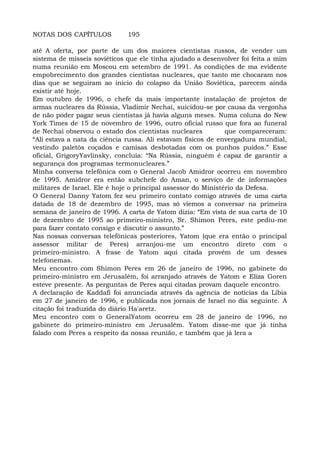 NOTAS DOS CAPÍTULOS 195
até A oferta, por parte de um dos maiores cientistas russos, de vender um
sistema de mísseis soviéticos que ele tinha ajudado a desenvolver foi feita a mim
numa reunião em Moscou em setembro de 1991. As condições de ma evidente
empobrecimento dos grandes cientistas nucleares, que tanto me chocaram nos
dias que se seguiram ao início do colapso da União Soviética, parecem ainda
existir até hoje.
Em outubro de 1996, o chefe da mais importante instalação de projetos de
armas nucleares da Rússia, Vladimir Nechai, suicidou-se por causa da vergonha
de não poder pagar seus cientistas já havia alguns meses. Numa coluna do New
York Times de 15 de novembro de 1996, outro oficial russo que fora ao funeral
de Nechai observou o estado dos cientistas nucleares que compareceram:
“Ali estava a nata da ciência russa. Ali estavam físicos de envergadura mundial,
vestindo paletós coçados e camisas desbotadas com os punhos puídos.” Esse
oficial, GrigoryYavlinsky, concluía: “Na Rússia, ninguém é capaz de garantir a
segurança dos programas termonucleares.”
Minha conversa telefônica com o General Jacob Amidror ocorreu em novembro
de 1995. Amidror era então subchefe do Aman, o serviço de de informações
militares de Israel. Ele é hoje o principal assessor do Ministério da Defesa.
O General Danny Yatom fez seu primeiro contato comigo através de uma carta
datada de 18 de dezembro de 1995, mas só viemos a conversar na primeira
semana de janeiro de 1996. A carta de Yatom dizia: “Em vista de sua carta de 10
de dezembro de 1995 ao primeiro-ministro, Sr. Shimon Peres, este pediu-me
para fazer contato consigo e discutir o assunto.”
Nas nossas conversas telefônicas posteriores, Yatom (que era então o principal
assessor militar de Peres) arranjou-me um encontro direto com o
primeiro-ministro. A frase de Yatom aqui citada provém de um desses
telefonemas.
Meu encontro com Shimon Peres em 26 de janeiro de 1996, no gabinete do
primeiro-ministro em Jerusalém, foi arranjado através de Yatom e Eliza Goren
esteve presente. As perguntas de Peres aqui citadas provam daquele encontro.
A declaração de Kaddafi foi anunciada através da agência de notícias da Líbia
em 27 de janeiro de 1996, e publicada nos jornais de Israel no dia seguinte. A
citação foi traduzida do diário Ha'aretz.
Meu encontro com o GeneralYatom ocorreu em 28 de janeiro de 1996, no
gabinete do primeiro-ministro em Jerusalém. Yatom disse-me que já tinha
falado com Peres a respeito da nossa reunião, e também que já lera a
 