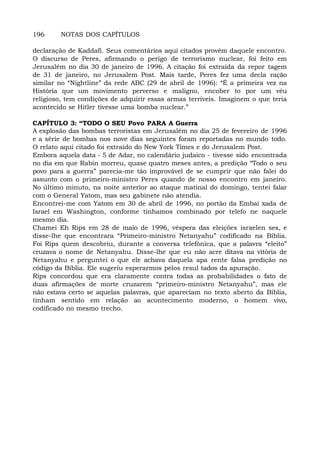 196 NOTAS DOS CAPÍTULOS
declaração de Kaddafi. Seus comentários aqui citados provêm daquele encontro.
O discurso de Peres, afirmando o perigo de terrorismo nuclear, foi feito em
Jerusalém no dia 30 de janeiro de 1996. A citação foi extraída da repor tagem
de 31 de janeiro, no Jerusalem Post. Mais tarde, Peres fez uma decla ração
similar no “Nightline” da rede ABC (29 de abril de 1996): “É a primeira vez na
História que um movimento perverso e maligno, encober to por um véu
religioso, tem condições de adquirir essas armas terríveis. Imaginem o que teria
acontecido se Hitler tivesse uma bomba nuclear.”
CAPÍTULO 3: “TODO O SEU Povo PARA A Guerra
A explosão das bombas terroristas em Jerusalém no dia 25 de fevereiro de 1996
e a série de bombas nos nove dias seguintes foram reportadas no mundo todo.
O relato aqui citado foi extraído do New York Times e do Jerusalem Post.
Embora aquela data - 5 de Adar, no calendário judaico - tivesse sido encontrada
no dia em que Rabin morreu, quase quatro meses antes, a predição “Todo o seu
povo para a guerra” parecia-me tão improvável de se cumprir que não falei do
assunto com o primeiro-ministro Peres quando de nosso encontro em janeiro.
No último minuto, na noite anterior ao ataque matinal do domingo, tentei falar
com o General Yatom, mas seu gabinete não atendia.
Encontrei-me com Yatom em 30 de abril de 1996, no portão da Embai xada de
Israel em Washington, conforme tínhamos combinado por telefo ne naquele
mesmo dia.
Chamei Eh Rips em 28 de maio de 1996, véspera das eleições israelen ses, e
disse-lhe que encontrara “Primeiro-ministro Netanyahu” codificado na Bíblia.
Foi Rips quem descobriu, durante a conversa telefônica, que a palavra “eleito”
cruzava o nome de Netanyahu. Disse-lhe que eu não acre ditava na vitória de
Netanyahu e perguntei o que ele achava daquela apa rente falsa predição no
código da Bíblia. Ele sugeriu esperarmos pelos resul tados da apuração.
Rips concordou que era claramente contra todas as probabilidades o fato de
duas afirmações de morte cruzarem “primeiro-ministro Netanyahu”, mas ele
não estava certo se aquelas palavras, que apareciam no texto aberto da Bíblia,
tinham sentido em relação ao acontecimento moderno, o homem vivo,
codificado no mesmo trecho.
 