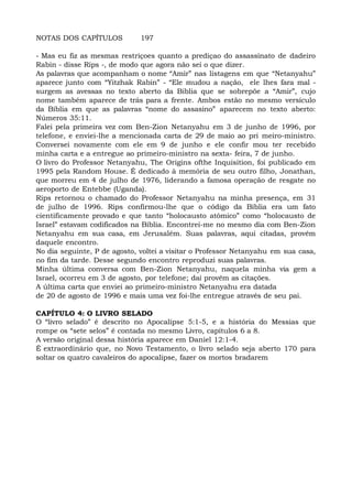 NOTAS DOS CAPÍTULOS 197
- Mas eu fiz as mesmas restriçoes quanto a prediçao do assassinato de dadeiro
Rabin - disse Rips -, de modo que agora não sei o que dizer.
As palavras que acompanham o nome “Amir” nas listagens em que “Netanyahu”
aparece junto com “Yitzhak Rabin” - “Ele mudou a nação, ele lhes fara mal -
surgem as avessas no texto aberto da Biblia que se sobrepõe a “Amir”, cujo
nome também aparece de trás para a frente. Ambos estão no mesmo versículo
da Bíblia em que as palavras “nome do assasino” aparecem no texto aberto:
Números 35:11.
Falei pela primeira vez com Ben-Zion Netanyahu em 3 de junho de 1996, por
telefone, e enviei-lhe a mencionada carta de 29 de maio ao pri meiro-ministro.
Conversei novamente com ele em 9 de junho e ele confir mou ter recebido
minha carta e a entregue ao primeiro-ministro na sexta- feira, 7 de junho.
O livro do Professor Netanyahu, The Origins ofthe Inquisition, foi publicado em
1995 pela Random House. É dedicado à memória de seu outro filho, Jonathan,
que morreu em 4 de julho de 1976, liderando a famosa operação de resgate no
aeroporto de Entebbe (Uganda).
Rips retornou o chamado do Professor Netanyahu na minha presença, em 31
de julho de 1996. Rips confirmou-lhe que o código da Bíblia era um fato
cientificamente provado e que tanto “holocausto atômico” como “holocausto de
Israel” estavam codificados na Bíblia. Encontrei-me no mesmo dia com Ben-Zion
Netanyahu em sua casa, em Jerusalém. Suas palavras, aqui citadas, provêm
daquele encontro.
No dia seguinte, P de agosto, voltei a visitar o Professor Netanyahu em sua casa,
no fim da tarde. Desse segundo encontro reproduzi suas palavras.
Minha última conversa com Ben-Zion Netanyahu, naquela minha via gem a
Israel, ocorreu em 3 de agosto, por telefone; daí provêm as citações.
A última carta que enviei ao primeiro-ministro Netanyahu era datada
de 20 de agosto de 1996 e mais uma vez foi-lhe entregue através de seu pai.
CAPÍTULO 4: O LIVRO SELADO
O “livro selado” é descrito no Apocalipse 5:1-5, e a história do Messias que
rompe os “sete selos” é contada no mesmo Livro, capítulos 6 a 8.
A versão original dessa história aparece em Daniel 12:1-4.
É extraordinário que, no Novo Testamento, o livro selado seja aberto 170 para
soltar os quatro cavaleiros do apocalipse, fazer os mortos bradarem
 