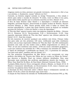 198 NOTAS DOS CAPÍTULOS
vingança contra os vivos, provocar um grande terremoto, obscurecer o Sol a Lua
e as estrelas, e, finalmente, causar “silêncio no Céu”.
Contudo, na história original contada no Antigo Testamento, o livn selado é
aberto para salvar o mundo do desastre: “E então, entre os filhos d teu povo,
serão salvos todos aqueles que se acharem inscritos no livro. (Daniel 12:1).
O foco de Isaac Newton sobre Daniel e o Apocalipse é revelado po diversos
biógrafos, incluindo Keynes. Descrevendo os papéis ocultos de Newton, Keynes
escreveu (Essays, p. 286): “Outra grande seção trata d todos os ramos dos
escritos apocalípticos, a partir dos quais Newton busca va deduzir as verdades
secretas do Universo - o Livro de Daniel, o Livro do Apocalipse.”
O “Fim dos Dias” aparece quatro vezes nas palavras originais da Bíblia - Gênesis
49:1-2, Números 24:14, Deuteronômio 4:30 e Deuteronômio 31:29. Uma
segunda expressão bíblica do “Fim dos Dias” aparece nas últimas palavras de
Daniel 12:13 - final dos tempos.
Há três maneiras de escrever qualquer ano judaico com letras. Cheque todas
elas para cada um dos próximos 120 anos, verificando qual dela combinava
melhor com as duas expressões bíblicas do “Fim dos Dias”. Da 360 combinações
possíveis com cada um dos modos como a Bíblia originalmente se referia ao
“Fim”, só um ano combinou com ambos - 5756 (no nosso calendário gregoriano,
o ano que começou em setembro de 1 995 e terminou em setembro de 1996).
A “época de desolação” é profetizada em Daniel 12:1. A promessa de salvação,
“teu povo será salvo”, também está em Daniel 12:1.
Um dos primeiros Pergaminhos do Mar Morto a ser encontrado ere uma
profecia não-bíblica da “Guerra dos Filhos da Luz contra os Filhos da Trevas”,
que descreve a Batalha Final em termos militares detalhados. Para uma
discussão mais profunda das profecias apocalípticas através dos tempos, ver
When Time Shall Be No More, de Paul Boyer (Harvard Universir Press, 1992).
A própria Bíblia descreve Deus entregando aTorah a Moisés, no Exodo 24:12. E
Moisés é claramente identificado, no Deuteronômio 31:24, como o homem que
escreveu “as palavras desta Torah em um livro”.
A descrição de Deus descendo sobre o Monte Sinai é vividamente narrada no
Êxodo 19:16-20, a fonte da descrição aqui neste livro.
A citação de Paul Davies foi extraída de TheMindofGod (Touchstone1993, p. 96).
 