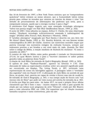 NOTAS DOS CAPÍTULOS 199
Em 18 de fevereiro de 1997, o New York Times noticiou que os “computadores
quânticos” talvez estejam ao nosso alcance, que a humanidade talvez esteja
pronta para utilizar os mundos que existem no interior do átomo e criar “um
método de processamento de informações tão poderoso que seria, para a
computação comum, aquilo que a energia nuclear é para o fogo”.
O astrônomo CarI Sagan sugeriu que uma avançada tecnologia alienígena
“talvez nos pareça magia” em Pale Blue Dot(Random House, 1994, p. 352).
O autor de 2001: Uma odisséia no espaço, Arthur C. Clarke, fez uma observação
similar: “Qualquer tecnologia suficientemente avançada é indistinguível da
magia.” (Profiles ofthe Future, Holt, Rinehart e Winston, 1984).
O “artefato alienígena” imaginado por Paul Davies é descrito em seu livro Are
We Alone? (Basic Books, 1995, p. 42). Stanley Kubrick, em sua famosa versão
cinematográfica do 2001 de Clarke, mostrou um misterioso monólito negro que
parecia ressurgir nos sucessivos estágios da evolução humana, sempre que
estávamos prontos a ser levados a um nível mais ele vado. Quando lhe falei
sobre o código da Bíblia, a reação imediata de Kubrick foi exclamar: “E como o
monólito de 2001.”
O começo de vida da Bíblia como pedra gravada é contado no Deuteronômio
27:2-8, no qual Moisés instrui o povo a “escrever claramen te sobre pedras
grandes todas as palavras desta Torah”.
A citação de Jack Miles foi extraída de God:A Biography (Knopf, 1995, p. 365).
O epíteto de José, “Tzafenat-Paneah”, aparece no Gênesis 4 1:45. Uma
discussão de todas as especulações eruditas sobre seu possível significado pode
ser encontrada em Kaplan, The Living Torah, p. 207, incluindo uma
representação do nome em hieroglifos egípcios. A passagem sobre o “revelador
dos segredos” está em Daniel 2:47. A afirmação de Jack Miles no sentido de que
Deus, ao ajudar José, parecia ser capaz de revelar o futuro mas não de mudá-lo,
foi extraída de God:A Biography, p. 365, e sua compa ração do futuro com “um
imenso rolo de filme” que pode ser visto numa pré-estréia foi extraída da p. 365.
O trecho que Rips leu para mim - de Isaías 45:7, no qual o próprio Deus afirma
claramente que Ele é bom e mau - causou impacto em todo o país quando foi
citado por um rabino num programa da série “Gênesis”, criado por Bili Moyers
para a rede educativa PBS, em 1996. Foi espantoso que tal citação causasse
tamanha surpresa e tanta controvérsia, pois ela não
 