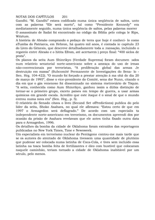 NOTAS DOS CAPÍTULOS 201
Gandhi. “M. Gandhi” estava codificado numa única seqüência de saltos, unto
com as palavras “Ele será morto”, tal como “Presidente Kennedy” era
mediatamente seguido, numa única seqüência de saltos, pelas palavras morrer
O assassinato de Sadat foi encontrado no código da Bíblia pelo colega le Rips,
Witztum.
A história de Abraão comprando o pedaço de terra que hoje é conheci- lo como
aTumba do Patriarca, em Hebron, há quatro mil anos, é contada io capítulo 23
do Livro do Gênesis, que descreve detalhadamente toda a :ransação, incluindo o
regateio entre Abraão e o hitita Efrom, até acertarem ) preço final: “400 siclos de
prata”.
Os planos da seita Aum Shinrikyo (Verdade Suprema) foram documen :ados
num relatório senatorial norte-americano sobre a ameaça do uso de irmas
não-convencionais por terroristas, “A proliferação global das armas Je
destruição em massa” (Subcomitê Permanente de Investigações do Sena- lo -
Sen. Hrg. 104-422). “O mundo foi forçado a prestar atenção à ma ohã do dia 20
de março de 1995”, disse o vice-presidente do Comitê, sena dor Nunn, citando o
dia em que o gás venenoso foi disseminado no sistema rnetroviário de Tóquio.
“A seita, conhecida como Aum Shinrikyo, ganhou issim a dúbia distinção de
tornar-se o primeiro grupo, exceto países em tempo de guerra, a usar armas
químicas em grande escala. Acredito que este itaque é o sinal de que o mundo
entrou numa nova era” (Sen. Hrg., p. 5).
O relatório do Senado citava o livro (Second Set ofPredictions) publica do pelo
líder da seita, Shoko Asahara, no qual ele afirmava: “Estou certo de que em
1997 o Armagedon será deflagrado.” De acordo com um especialis ta
independente norte-americano em terrorismo, os documentos apreendi dos por
ocasião da prisão de Asahara revelavam que ele antes tinha fixado outra data
para o Armagedon, 1996.
Os detalhes da bomba da cidade de Oklahoma foram extraídos das reportagens
publicadas no New York Times, Time e Newsweek.
Um especialista em terrorismo nuclear do Pentágono contou-me mais tarde que
se os autores do atentado de Oklahoma tivessem uma quantidade de plutônio
que pudesse ser colocada numa latinha de Coca-Cola, e tives sem incluído essa
latinha na tosca bomba feita de fertilizantes e óleo com bustível que colocaram
naquele caminhão, teriam tornado a cidade de Oklahoma inabitável por um
século, pelo menos.
 