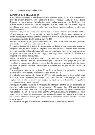 202 NOTAS DOS CAPÍTULOS
CAPÍTULO 6: O ARMAGEDON
A história da descoberta dos Pergaminhos do Mar Morto é contada r respeitado
livro de Miliar Burrow, The DeadSea Scrolls (Viking, 1956, p 4-5). Houve
diversas versões dessa descoberta, mas todas envolvem ui beduíno que
acidentalmente deparou com os pergaminhos de 2.000 an de idade. Alguns
acreditam que esse beduíno não era um jovem pastor cabras e sim um
contrabandista.
Norman Golb, em seu livro Who Wrote the DeadSea Scrolls? (Touchston 1995 -
“Quem escreveu os Pergaminhos do Mar Morto?”), afirma que pergaminhos
foram escondidos para salvar dos romanos a Bíblia e outr escrituras do Templo,
antes da destruição de Jerusalém em 70 d.C.
As cavernas onde os pergaminhos foram encontrados localizam-se em Qumran,
nos penhascos sobranceiros ao Mar Morto.
O texto de Isaías foi o único livro completo da Bíblia a ser encontrad entre os
Pergaminhos do Mar Morto. O original ficou em exibição, envolt num cilindro
no centro do Santuário do Livro, até que os curadores perc beram que o antigo
pergaminho começava a rachar. Hoje, uma reproduçã envolve o cilindro e o
original está sendo restaurado.
Numa entrevista por telefone em 21 de outubro de 1996, o arquiteto do
Santuário, Armand Bartos, revelou-me que o cilindro fora projetad para ser
recolhido e coberto por placas de aço a fim de proteger o pergami nho de Isaías
em caso de guerra nuclear. Parece que o artefato por ele pro jetado deixou de
ser usado.
O apocalipse é descrito no capítulo 29 do Livro de Isaías, e a primeira referência
bíblica a um “livro selado” encontra-se em Isaías 29:11.
A tradução alternativa de Isaías 29:17-18, afirmando que o livro se!ad será
aberto e seus segredos revelados, não está oculta num código de salto
seqüenciais; é simplesmente um conjunto, ligeiramente diferente, de quebras
entre palavras no texto original.
Verifiquei “Guerra Mundial” e “holocausto atômico” contra as trê maneiras de
escrever cada ano judaico, nos próximos 120 anos. Das 36( combinações
possíveis para cada uma das duas expressões, somente doi, anos combinaram
com ambas - 5760 e 5766 (os anos 2000 e 2006, n calendário gregoriano). Mais
tarde, Rips verificou as estatísticas para a combinações de “Guerra Mundial” e
“holocausto atômico” com aquele dois anos, e concordou que os resultados eram
“excepcionais”.
A estimativa de que hoje existem 50.000 armas nucleares no mundo.
 
