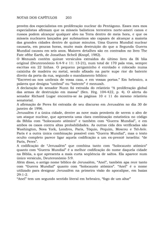 NOTAS DOS CAPÍTULOS 203
provém dos especialistas em proliferação nuclear do Pentágono. Esses mes mos
especialistas afirmam que os mísseis balísticos terrestres norte-ameri canos e
russos podem alcançar qualquer alvo na Terra dentro de meia hora, e que os
mísseis nucleares lançados por submarinos são capazes de alcançar a maioria
das grandes cidades dentro de quinze minutos. Uma Guerra Mundial nuclear
causaria, em poucas horas, muito mais destruição do que a Segunda Guerra
Mundial causou em seis anos. Maiores detalhes são en contrados no livro The
Fate ofthe Earth, de Jonathan Schell (Knopf, 1982).
O Mezuzah contém quinze versículos extraídos do último livro da Bí blia
original (Deuteronômio 6:4-9 e 11: 13-21), num total de 170 pala vras, sempre
escritas em 22 linhas. O pequeno pergaminho é enrolado e colocado numa
caixinha de madeira ou metal, sendo afixado na parte supe rior do batente
direito da porta da rua, segundo o mandamento bíblico:
“Escrevei-as nos umbrais de vossa casa, e em vossas portas.” Em hebraico, a
palavra que designa “umbral” ou “batente” é mezuzah.
A declaração do senador Nunn foi extraída do relatório “A proliferação global
das armas de destruição em massa” (Sen. Hrg. 104-422, p. 4). O alerta do
senador Richard Lugar encontra-se às páginas 10 e 11 do mesmo relatório
senatorial.
A afirmação de Peres foi extraída de seu discurso em Jerusalém no dia 30 de
janeiro de 1996.
Jerusalém é a única cidade, dentre as nove mais prováveis de serem o alvo de
um ataque nuclear, que apresenta uma clara combinação estatística no código
da Bíblia com “holocausto atômico” e também com “Guerra Mundial”, e em
ambos os casos contra altas probabilidades. As outras cida des verificadas são
Washington, Nova York, Londres, Paris, Tóquio, Pequim, Moscou e Tel-Aviv.
Paris é a outra única combinação possível com “Guerra Mundial”, mas o texto
oculto completo parece ligar aquela codificação a um ex-premiê israelita: “de
Paris, Peres”.
A codificação de “Jerusalém” que combina tanto com “holocausto atômico”
quanto com “Guerra Mundial” é a melhor codificação do nome daquela cidade
na Bíblia, a que apresenta a mais curta seqüência de saltos. Ela aparece num
único versículo, Deuteronômio 5:9.
Além disso, o antigo nome bíblico de Jerusalém, “Anel”, também apa rece tanto
com “Guerra Mundial” quanto com “holocausto atômico”. “Anel” é o nome
utilizado para designar Jerusalém na primeira visão do apocalipse, em Isaías
29:1-2.
“Anel” tem um segundo sentido literal em hebraico, “fogo de um altar”
 
