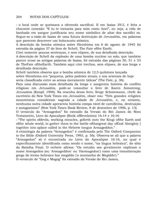 204 NOTAS DOS CAPÍTULOS
- o local onde se queimava a oferenda sacrifical. E em Isaías 29:2, é feita a
chocante conexão: “E tu te tornarás para mim como Anel”, ou seja, a cida de
banhada em sangue justificaria seu nome simbólico de altar dos sacrifici os.
Segue-se a visão de Isaías de uma futura destruição de Jerusalém, em palavras
que parecem descrever um holocausto atômico.
A descrição da bomba atômica sobre Hiroshima em 6 de agosto de 1945 foi
extraída da página 37 do livro de Schell, The Fate ofthe Earth.
Citei somente poucas sentenças, e sem elipses, de sua detalhada descrição.
A descrição de Schell da explosão de uma bomba nuclear no solo, que também
parece ecoar as antigas palavras de Isaías, foi extraída das páginas 50, 51 e 53
de TheFate oftheEarth. Também aqui citei trechos, sem elipses, de sua longa e
detalhada descrição.
Schell também observa que a bomba atômica de 12,5 quilotons lançada
sobre Hiroshima era “pequena, pelos padrões atuais, e nos arsenais de hoje
seria classificada entre as armas meramente táticas” (The Fate, p. 36).
Para uma discussão mais detalhada da longa e sangrenta história do conflito
religioso em Jerusalém, pode-se consultar o livro de Karen Armstrong,
Jerusalem (Knopf, 1996). Na resenha desse livro, Serge Schmemann, chefe do
escritório do New York Times em Jerusalém, obser vou: “Três grandes religiões
monoteístas consideram sagrada a cidade de Jerusalém, e, no entanto,
nenhuma outra cidade apresenta história compa rável de carnificina, destruição
e antagonismo” (New York Times Book Review, 8 de dezembro de 1996, p. 13).
O versículo do “Armagedon” foi extraído da Versão do Rei James do Novo
Testamento, Livro do Apocalipse (Book ofRevelation) 16:14 e 16:16
- “The spirits ofdevils, working miracles, goforth onto the Kingi ofthe Earth and
ofthe whole world, to gather them to the battle ofthatgreat day ofGod Almighty [
together into aplace called in the Hebrew tongue Armageddon.”
A etimologia da palavra “Armagedon” é confirmada pelo The Oxford Companion
to the Bible (Oxford University Press, 1993, p. 56). Observa-se ali que a palavra
“Armagedon” só é encontrada no Livro do Apocalipse 16:16, no qual é
especificamente identificada como sendo o nome, “na língua hebraica”, do sítio
da Batalha Final. O verbete afirma: “Os estudio sos geralmente explicam o
nome Armagedon (ou 'Armageddon' ou 'Harmagedon') como uma transliteração
grega do termo hebraico har megiddo ('a montanha de Megiddo').”
O versículo de “Gog e Magog” foi extraído da Versão do Rei James,
 
