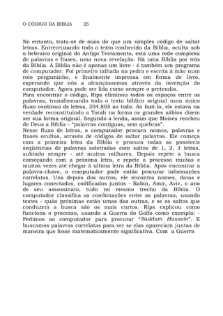 O CÓDIGO DA BÍBLIA 25
No entanto, trata-se de mais do que um simples código de saltar
letras. Entrecruzando todo o texto conhecido da Bíblia, oculta sob
o hebraico original do Antigo Testamento, está uma rede complexa
de palavras e frases, uma nova revelação. Há uma Bíblia por trás
da Bíblia. A Bíblia não é apenas um livro - é também um programa
de computador. Foi primeiro talhada na pedra e escrita à mão num
rolo pergaminho, e finalmente impressa em forma de livro,
esperando que nós a alcançássemos através da invenção do
computador. Agora pode ser lida como sempre o pretendia.
Para encontrar o código, Rips eliminou todos os espaços entre as
palavras, transformando todo o texto bíblico original num único
fluxo contínuo de letras, 304.805 ao todo. Ao fazê-lo, ele estava na
verdade reconstituindo a Torah na forma os grandes sábios dizem
ser sua forma original. Segundo a lenda, assim que Moisés recebeu
de Deus a Bíblia - “palavras contíguas, sem quebras”.
Nesse fluxo de letras, o computador procura nomes, palavras e
frases ocultas, através de códigos de saltar palavras. Ele começa
com a primeira letra da Bíblia e procura todas as possíveis
seqüências de palavras soletradas com saltos de 1, 2, 3 letras,
subindo sempre - até muitos milhares. Depois repete a busca
começando com a próxima letra, e repete o processo muitas e
muitas vezes até chegar à ultima letra da Bíblia. Após encontrar a
palavra-chave, o computador pode então procurar informações
correlatas. Uns depois dos outros, ele encontra nomes, datas e
lugares conectados, codificados juntos - Rabin, Amir, Aviv, o ano
de seu assassinato, tudo no mesmo trecho da Bíblia. O
computador classifica as combinações entre as palavras, usando
testes - quão próximas estão umas das outras, e se os saltos que
conduzem a busca são os mais curtos. Rips explicou como
funciona o processo, usando a Guerra do Golfo como exemplo: -
Pedimos ao computador para procurar “Saddam Hussein”. E
buscamos palavras correlatas para ver se elas apareciam juntas de
maneira que fosse matematicamente significativa. Com a Guerra
 