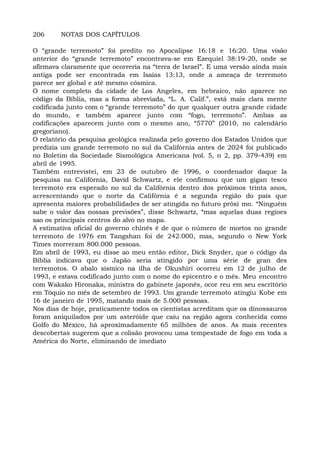 206 NOTAS DOS CAPÍTULOS
O “grande terremoto” foi predito no Apocalipse 16:18 e 16:20. Uma visão
anterior do “grande terremoto” encontrava-se em Ezequiel 38:19-20, onde se
afirmava claramente que ocorreria na “terra de Israel”. E uma versão ainda mais
antiga pode ser encontrada em Isaías 13:13, onde a ameaça de terremoto
parece ser global e até mesmo cósmica.
O nome completo da cidade de Los Angeles, em hebraico, não aparece no
código da Bíblia, mas a forma abreviada, “L. A. Calif.”, está mais clara mente
codificada junto com o “grande terremoto” do que qualquer outra grande cidade
do mundo, e também aparece junto com “fogo, terremoto”. Ambas as
codificações aparecem junto com o mesmo ano, “5770” (2010, no calendário
gregoriano).
O relatório da pesquisa geológica realizada pelo governo dos Estados Unidos que
predizia um grande terremoto no sul da Califórnia antes de 2024 foi publicado
no Boletim da Sociedade Sismológica Americana (vol. 5, n 2, pp. 379-439) em
abril de 1995.
Também entrevistei, em 23 de outubro de 1996, o coordenador daque la
pesquisa na Califórnia, David Schwartz, e ele confirmou que um gigan tesco
terremoto era esperado no sul da Califórnia dentro dos próximos trinta anos,
acrescentando que o norte da Califórnia é a segunda região do país que
apresenta maiores probabilidades de ser atingida no futuro próxi mo. “Ninguém
sabe o valor das nossas previsões”, disse Schwartz, “mas aquelas duas regioes
sao os principais centros do alvo no mapa.
A estimativa oficial do governo chinês é de que o número de mortos no grande
terremoto de 1976 em Tangshan foi de 242.000, mas, segundo o New York
Times morreram 800.000 pessoas.
Em abril de 1993, eu disse ao meu então editor, Dick Snyder, que o código da
Bíblia indicava que o Japão seria atingido por uma série de gran des
terremotos. O abalo sísmico na ilha de Okushiri ocorreu em 12 de julho de
1993, e estava codificado junto com o nome do epicentro e o mês. Meu encontro
com Wakako Hironaka, ministra do gabinete japonês, ocor reu em seu escritório
em Tóquio no mês de setembro de 1993. Um grande terremoto atingiu Kobe em
16 de janeiro de 1995, matando mais de 5.000 pessoas.
Nos dias de hoje, praticamente todos os cientistas acreditam que os dinossauros
foram aniquilados por um asteróide que caiu na região agora conhecida como
Golfo do México, há aproximadamente 65 milhões de anos. As mais recentes
descobertas sugerem que a colisão provocou uma tempestade de fogo em toda a
América do Norte, eliminando de imediato
 