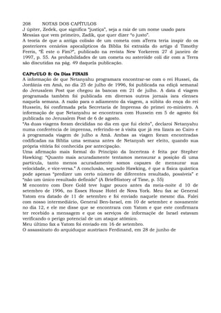 208 NOTAS DOS CAPÍTULOS
J úpiter, Zedek, que significa “justiça”, seja a raiz de um nome usado para
Messias que vem primeiro, Zadik, que quer dizer “o justo”.
A teoria de que a antiga colisão de um cometa com aTerra teria inspir do os
posteriores cenários apocalípticos da Bíblia foi extraída do artigo d Timothy
Ferris, “É este o Fim?”, publicado na revista New Yorkerem 27 d janeiro de
1997, p. 55. As probabilidades de um cometa ou asteróide coli dir com a Terra
são discutidas na pág. 49 daquela publicação.
CAPtrULO 8: Os Dias FINAIS
A informação de que Netanyahu programara encontrar-se com o rei Hussei, da
Jordânia em Amã, no dia 25 de julho de 1996, foi publicada na ediçã semanal
do Jerusalem Post que chegou às bancas em 21 de julho. A data d viagem
programada também foi publicada em diversos outros jornais isra elenses
naquela semana. A razão para o adiamento da viagem, a súbita do ença do rei
Hussein, foi confirmada pela Secretaria de Imprensa do primei ro-ministro. A
informação de que Netanyahu se encontrara com Hussein em 5 de agosto foi
publicada no Jerusalem Post de 6 de agosto.
“As duas viagens foram decididas no dia em que fui eleito”, declaroi Netanyahu
numa conferência de imprensa, referindo-se à visita que já rea lizara ao Cairo e
à programada viagem de julho a Amã. Ambas as viagen foram encontradas
codificadas na Bíblia uma semana antes de Netanyah ser eleito, quando sua
própria vitória foi conhecida por antecipação.
Uma afirmação mais formal do Princípio da Incerteza é feita por Stepher
Hawking: “Quanto mais acuradamente tentamos mensurar a posição di uma
partícula, tanto menos acuradamente somos capazes de mensurar sua
velocidade, e vice-versa.” A conclusão, segundo Hawking, é que a física quântica
pode apenas “predizer um certo número de diferentes resultado, possíveis” e
“não um único resultado definido” (A BriefHistory of Time, p. 55)
M encontro com Dore Gold teve lugar pouco antes da meia-noite d 10 de
setembro de 1996, no Essex House Hotel de Nova York. Meu fax ac General
Yatom era datado de 11 de setembro e foi enviado naquele mesmc dia. Falei
com nosso intermediário, General Ben-Israel, em 10 de setembrc e novamente
no dia 12, e ele me disse que se encontrara com Yatom e que este confirmara
ter recebido a mensagem e que os serviços de informaçõe de Israel estavam
verificando o perigo potencial de um ataque atômico.
Meu último fax a Yatom foi enviado em 16 de setembro.
O assassinato do arquiduque austríaco Ferdinand, em 28 de junho de
 