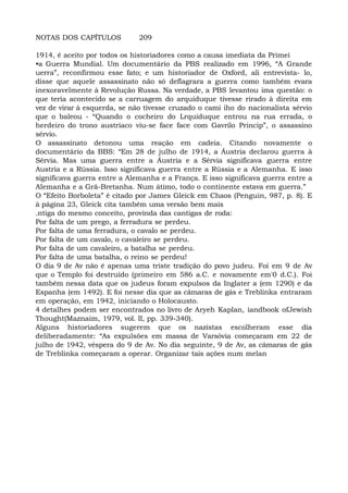 NOTAS DOS CAPÍTULOS 209
1914, é aceito por todos os historiadores como a causa imediata da Primei
•a Guerra Mundial. Um documentário da PBS realizado em 1996, “A Grande
uerra”, reconfirmou esse fato; e um historiador de Oxford, ali entrevista- lo,
disse que aquele assassinato não só deflagrara a guerra como também evara
inexoravelmente à Revolução Russa. Na verdade, a PBS levantou ima questão: o
que teria acontecido se a carruagem do arquiduque tivesse rirado à direita em
vez de virar à esquerda, se não tivesse cruzado o cami iho do nacionalista sérvio
que o baleou - “Quando o cocheiro do Lrquiduque entrou na rua errada, o
herdeiro do trono austríaco viu-se face face com Gavrilo Princip”, o assassino
sérvio.
O assassinato detonou uma reação em cadeia. Citando novamente o
documentário da BBS: “Em 28 de julho de 1914, a Áustria declarou guerra à
Sérvia. Mas uma guerra entre a Áustria e a Sérvia significava guerra entre
Austria e a Rússia. Isso significava guerra entre a Rússia e a Alemanha. E isso
significava guerra entre a Alemanha e a França. E isso significava guerra entre a
Alemanha e a Grã-Bretanha. Num átimo, todo o continente estava em guerra.”
O “Efeito Borboleta” é citado por James Gleick em Chaos (Penguin, 987, p. 8). E
à página 23, Gleick cita também uma versão bem mais
.ntiga do mesmo conceito, provinda das cantigas de roda:
Por falta de um prego, a ferradura se perdeu.
Por falta de uma ferradura, o cavalo se perdeu.
Por falta de um cavalo, o cavaleiro se perdeu.
Por falta de um cavaleiro, a batalha se perdeu.
Por falta de uma batalha, o reino se perdeu!
O dia 9 de Av não é apenas uma triste tradição do povo judeu. Foi em 9 de Av
que o Templo foi destruído (primeiro em 586 a.C. e novamente em'0 d.C.). Foi
também nessa data que os judeus foram expulsos da Inglater a (em 1290) e da
Espanha (em 1492). E foi nesse dia que as câmaras de gás e Treblinka entraram
em operação, em 1942, iniciando o Holocausto.
4 detalhes podem ser encontrados no livro de Aryeh Kaplan, iandbook ofJewish
Thought(Maznaim, 1979, vol. II, pp. 339-340).
Alguns historiadores sugerem que os nazistas escolheram esse dia
deliberadamente: “As expulsões em massa de Varsóvia começaram em 22 de
julho de 1942, véspera do 9 de Av. No dia seguinte, 9 de Av, as câmaras de gás
de Treblinka começaram a operar. Organizar tais ações num melan
 
