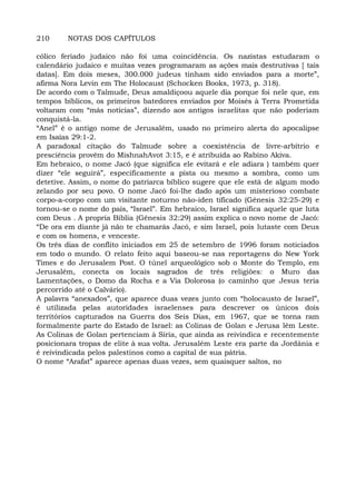 210 NOTAS DOS CAPÍTULOS
cólico feriado judaico não foi uma coincidência. Os nazistas estudaram o
calendário judaico e muitas vezes programaram as ações mais destrutivas [ tais
datas]. Em dois meses, 300.000 judeus tinham sido enviados para a morte”,
afirma Nora Levin em The Holocaust (Schocken Books, 1973, p. 318).
De acordo com o Talmude, Deus amaldiçoou aquele dia porque foi nele que, em
tempos bíblicos, os primeiros batedores enviados por Moisés à Terra Prometida
voltaram com “más notícias”, dizendo aos antigos israelitas que não poderiam
conquistá-la.
“Anel” é o antigo nome de Jerusalém, usado no primeiro alerta do apocalipse
em Isaías 29:1-2.
A paradoxal citação do Talmude sobre a coexistência de livre-arbítrio e
presciência provém do MishnahAvot 3:15, e é atribuída ao Rabino Akiva.
Em hebraico, o nome Jacó (que significa ele evitará e ele adiara ) também quer
dizer “ele seguirá”, especificamente a pista ou mesmo a sombra, como um
detetive. Assim, o nome do patriarca bíblico sugere que ele está de algum modo
zelando por seu povo. O nome Jacó foi-lhe dado após um misterioso combate
corpo-a-corpo com um visitante noturno não-iden tificado (Gênesis 32:25-29) e
tornou-se o nome do país, “Israel”. Em hebraico, Israel significa aquele que luta
com Deus . A propria Biblia (Gênesis 32:29) assim explica o novo nome de Jacó:
“De ora em diante já não te chamarás Jacó, e sim Israel, pois lutaste com Deus
e com os homens, e venceste.
Os três dias de conflito iniciados em 25 de setembro de 1996 foram noticiados
em todo o mundo. O relato feito aqui baseou-se nas reportagens do New York
Times e do Jerusalem Post. O túnel arqueológico sob o Monte do Templo, em
Jerusalém, conecta os locais sagrados de três religiões: o Muro das
Lamentações, o Domo da Rocha e a Via Dolorosa (o caminho que Jesus teria
percorrido até o Calvário).
A palavra “anexados”, que aparece duas vezes junto com “holocausto de Israel”,
é utilizada pelas autoridades israelenses para descrever os únicos dois
territórios capturados na Guerra dos Seis Dias, em 1967, que se torna ram
formalmente parte do Estado de Israel: as Colinas de Golan e Jerusa lém Leste.
As Colinas de Golan pertenciam à Síria, que ainda as reivindica e recentemente
posicionara tropas de elite à sua volta. Jerusalém Leste era parte da Jordânia e
é reivindicada pelos palestinos como a capital de sua pátria.
O nome “Arafat” aparece apenas duas vezes, sem quaisquer saltos, no
 