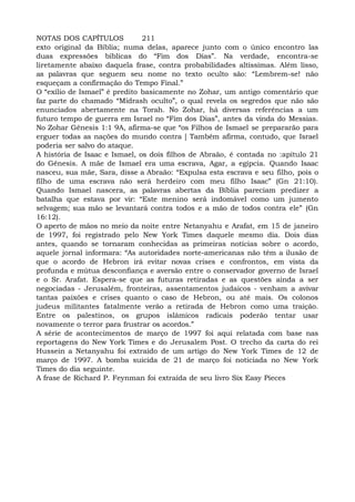 NOTAS DOS CAPÍTULOS 211
exto original da Bíblia; numa delas, aparece junto com o único encontro las
duas expressões bíblicas do “Fim dos Dias”. Na verdade, encontra-se
liretamente abaixo daquela frase, contra probabilidades altíssimas. Além lisso,
as palavras que seguem seu nome no texto oculto são: “Lembrem-se! não
esqueçam a confirmação do Tempo Final.”
O “exílio de Ismael” é predito basicamente no Zohar, um antigo comentário que
faz parte do chamado “Midrash oculto”, o qual revela os segredos que não são
enunciados abertamente na Torah. No Zohar, há diversas referências a um
futuro tempo de guerra em Israel no “Fim dos Dias”, antes da vinda do Messias.
No Zohar Gênesis 1:1 9A, afirma-se que “os Filhos de Ismael se prepararão para
erguer todas as nações do mundo contra [ Também afirma, contudo, que Israel
poderia ser salvo do ataque.
A história de Isaac e Ismael, os dois filhos de Abraão, é contada no :apítulo 21
do Gênesis. A mãe de Ismael era uma escrava, Agar, a egípcia. Quando Isaac
nasceu, sua mãe, Sara, disse a Abraão: “Expulsa esta escrava e seu filho, pois o
filho de uma escrava não será herdeiro com meu filho Isaac” (Gn 21:10).
Quando Ismael nascera, as palavras abertas da Bíblia pareciam predizer a
batalha que estava por vir: “Este menino será indomável como um jumento
selvagem; sua mão se levantará contra todos e a mão de todos contra ele” (Gn
16:12).
O aperto de mãos no meio da noite entre Netanyahu e Arafat, em 15 de janeiro
de 1997, foi registrado pelo New York Times daquele mesmo dia. Dois dias
antes, quando se tornaram conhecidas as primeiras notícias sobre o acordo,
aquele jornal informara: “As autoridades norte-americanas não têm a ilusão de
que o acordo de Hebron irá evitar novas crises e confrontos, em vista da
profunda e mútua desconfiança e aversão entre o conservador governo de Israel
e o Sr. Arafat. Espera-se que as futuras retiradas e as questões ainda a ser
negociadas - Jerusalém, fronteiras, assentamentos judaicos - venham a avivar
tantas paixões e crises quanto o caso de Hebron, ou até mais. Os colonos
judeus militantes fatalmente verão a retirada de Hebron como uma traição.
Entre os palestinos, os grupos islâmicos radicais poderão tentar usar
novamente o terror para frustrar os acordos.”
A série de acontecimentos de março de 1997 foi aqui relatada com base nas
reportagens do New York Times e do Jerusalem Post. O trecho da carta do rei
Hussein a Netanyahu foi extraído de um artigo do New York Times de 12 de
março de 1997. A bomba suicida de 21 de março foi noticiada no New York
Times do dia seguinte.
A frase de Richard P. Feynman foi extraída de seu livro Six Easy Pieces
 