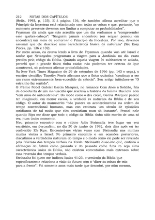 212 NOTAS DOS CAPÍTULOS
(Helix, 1995, p. 135). E à página 136, ele também afirma acreditar que o
Princípio da Incerteza está relacionado com todas as coisas e que, portanto, “no
momento presente devemos nos limitar a computar as probabilidades”.
Feynman diz ainda que não acredita que um dia venhamos a “compreender
esse quebra-cabeça”: “Ninguém jamais encontrou (ou sequer pensou em
encontrar) um meio de contornar o Princípio da Incerteza. Por isso, devemos
assumir que ele descreve uma característica básica da natureza” (Six Easy
Pieces, pp. 136 e 132).
Por mero acaso, eu estava lendo o livro de Feynman quando voei até Israel e
soube que Netanyahu programara a viagem para a Jordânia no dia exato
predito peio código da Bíblia. Quando aquela viagem foi subitamen te adiada,
percebi que o grande físico tinha razão: não podemos ter certeza do que
acontecerá, só podemos afirmar probabilidades.
Na New York Times Magazine de 29 de setembro de 1996 (pp. 143 e segs.), o
escritor científico Timothy Ferris afirmara que a fisica quântica “continua a ser
um ramo extremamente bem-sucedido da ciência”. Seu artigo intitulava-se “O
estranho faz sentido”.
O Prêmio Nobel Gabriel García Márquez, no romance Cem Anos a Solidão, fala
da descoberta de um manuscrito que revelava a história da família Buendía com
“cem anos de antecedência”. Do modo como o des creve, García Márquez parece
ter imaginado, em menor escala, a verdadei ra natureza da Bíblia e de seu
código. O autor do manuscrito “não pusera os acontecimentos na ordem do
tempo convencional humano, mas con centrara um século de episódios
cotidianos de tal modo que eles coexistiam num só instante”. Pensei nele
quando Rips me disse que todo o código da Bíblia tinha sido escrito de uma só
vez, num único momento.
Meu primeiro encontro com o rabino Adin Steinsaltz teve lugar em seu
escritório, em Jerusalém, no dia 30 de junho de 1992, dois dias após eu ter
conhecido Eh Rips. Encontrei-me várias vezes com Steinsaltz nas minhas
muitas visitas a Israel. No primeiro encontro e em ocasiões posteriores,
discutimos a verdadeira natureza do tempo e o modo como ele pode ser revelado
pela reversão dos tempos verbais na Torah. Steinsaltz disse-me que, embora a
afirmação do futuro como passado e do passado como futu ro seja uma
característica única da Bíblia, não existem comentários mais extensos sobre
essa reversão dos tempos verbais.
Steinsaltz foi quem me indicou Isaías 41:23, o versículo da Bíblia que
especificamente relaciona a visão do futuro com o “dizer as coisas de trás
para a frente”. Foi somente anos mais tarde que descobri, por mim mesmo,
 