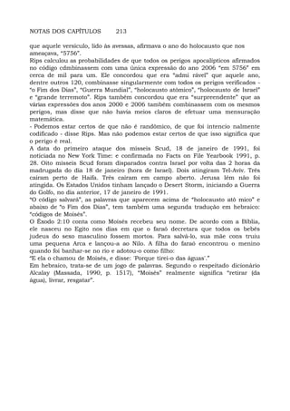 NOTAS DOS CAPÍTULOS 213
que aquele versículo, lido às avessas, afirmava o ano do holocausto que nos
ameaçava, “5756”.
Rips calculou as probabilidades de que todos os perigos apocalípticos afirmados
no código cdmbinassem com uma única expressão do ano 2006 “em 5756” em
cerca de mil para um. Ele concordou que era “admi rável” que aquele ano,
dentre outros 120, combinasse singularmente com todos os perigos verificados -
“o Fim dos Dias”, “Guerra Mundial”, “holocausto atômico”, “holocausto de Israel”
e “grande terremoto”. Rips também concordou que era “surpreendente” que as
várias expressões dos anos 2000 e 2006 também combinassem com os mesmos
perigos, mas disse que não havia meios claros de efetuar uma mensuração
matemática.
- Podemos estar certos de que não é randômico, de que foi intencio nalmente
codificado - disse Rips. Mas não podemos estar certos de que isso significa que
o perigo é real.
A data do primeiro ataque dos mísseis Scud, 18 de janeiro de 1991, foi
noticiada no New York Time: e confirmada no Facts on File Yearbook 1991, p.
28. Oito mísseis Scud foram disparados contra Israel por volta das 2 horas da
madrugada do dia 18 de janeiro (hora de Israel). Dois atingiram Tel-Aviv. Três
caíram perto de Haifa. Três caíram em campo aberto. Jerusa lém não foi
atingida. Os Estados Unidos tinham lançado o Desert Storm, iniciando a Guerra
do Golfo, no dia anterior, 17 de janeiro de 1991.
“O código salvará”, as palavras que aparecem acima de “holocausto atô mico” e
abaixo de “o Fim dos Dias”, tem também uma segunda tradução em hebraico:
“códigos de Moisés”.
O Êxodo 2:10 conta como Moisés recebeu seu nome. De acordo com a Bíblia,
ele nasceu no Egito nos dias em que o faraó decretara que todos os bebês
judeus do sexo masculino fossem mortos. Para salvá-lo, sua mãe cons truiu
uma pequena Arca e lançou-a ao Nilo. A filha do faraó encontrou o menino
quando foi banhar-se no rio e adotou-o como filho:
“E ela o chamou de Moisés, e disse: 'Porque tirei-o das águas'.”
Em hebraico, trata-se de um jogo de palavras. Segundo o respeitado dicionário
Alcalay (Massada, 1990, p. 1517), “Moisés” realmente significa “retirar (da
água), livrar, resgatar”.
 
