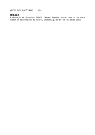 NOTAS DOS CAPÍTULOS 214
EPÍLOGO
A afirmação de Jonathan Schell, “Somos forçados, neste caso, a nos trans
formar em historiadores do futuro”, aparece à p. 21 de The Fate ofthe Earth.
 