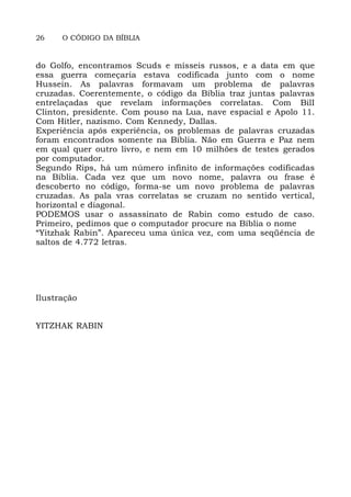 26 O CÓDIGO DA BÍBLIA
do Golfo, encontramos Scuds e mísseis russos, e a data em que
essa guerra começaria estava codificada junto com o nome
Hussein. As palavras formavam um problema de palavras
cruzadas. Coerentemente, o código da Bíblia traz juntas palavras
entrelaçadas que revelam informações correlatas. Com BilI
Clinton, presidente. Com pouso na Lua, nave espacial e Apolo 11.
Com Hitler, nazismo. Com Kennedy, Dallas.
Experiência após experiência, os problemas de palavras cruzadas
foram encontrados somente na Bíblia. Não em Guerra e Paz nem
em qual quer outro livro, e nem em 10 milhões de testes gerados
por computador.
Segundo Rips, há um número infinito de informações codificadas
na Bíblia. Cada vez que um novo nome, palavra ou frase é
descoberto no código, forma-se um novo problema de palavras
cruzadas. As pala vras correlatas se cruzam no sentido vertical,
horizontal e diagonal.
PODEMOS usar o assassinato de Rabin como estudo de caso.
Primeiro, pedimos que o computador procure na Bíblia o nome
“Yitzhak Rabin”. Apareceu uma única vez, com uma seqüência de
saltos de 4.772 letras.
Ilustração
YITZHAK RABIN
 