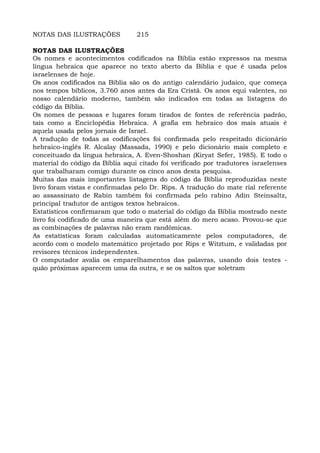 NOTAS DAS ILUSTRAÇÕES 215
NOTAS DAS ILUSTRAÇÕES
Os nomes e acontecimentos codificados na Bíblia estão expressos na mesma
língua hebraica que aparece no texto aberto da Bíblia e que é usada pelos
israelenses de hoje.
Os anos codificados na Bíblia são os do antigo calendário judaico, que começa
nos tempos bíblicos, 3.760 anos antes da Era Cristã. Os anos equi valentes, no
nosso calendário moderno, também são indicados em todas as listagens do
código da Bíblia.
Os nomes de pessoas e lugares foram tirados de fontes de referência padrão,
tais como a Enciclopédia Hebraica. A grafia em hebraico dos mais atuais é
aquela usada pelos jornais de Israel.
A tradução de todas as codificações foi confirmada pelo respeitado dicionário
hebraico-inglês R. Alcalay (Massada, 1990) e pelo dicionário mais completo e
conceituado da língua hebraica, A. Even-Shoshan (Kiryat Sefer, 1985). E todo o
material do código da Bíblia aqui citado foi verificado por tradutores israelenses
que trabalharam comigo durante os cinco anos desta pesquisa.
Muitas das mais importantes listagens do código da Bíblia reproduzidas neste
livro foram vistas e confirmadas pelo Dr. Rips. A tradução do mate rial referente
ao assassinato de Rabin também foi confirmada pelo rabino Adin Steinsaltz,
principal tradutor de antigos textos hebraicos.
Estatísticos confirmaram que todo o material do código da Bíblia mostrado neste
livro foi codificado de uma maneira que está além do mero acaso. Provou-se que
as combinações de palavras não eram randômicas.
As estatísticas foram calculadas automaticamente pelos computadores, de
acordo com o modelo matemático projetado por Rips e Witztum, e validadas por
revisores técnicos independentes.
O computador avalia os emparelhamentos das palavras, usando dois testes -
quão próximas aparecem uma da outra, e se os saltos que soletram
 