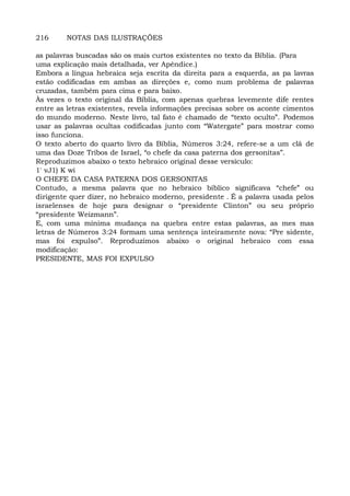 216 NOTAS DAS ILUSTRAÇÕES
as palavras buscadas são os mais curtos existentes no texto da Bíblia. (Para
uma explicação mais detalhada, ver Apêndice.)
Embora a língua hebraica seja escrita da direita para a esquerda, as pa lavras
estão codificadas em ambas as direções e, como num problema de palavras
cruzadas, também para cima e para baixo.
Às vezes o texto original da Bíblia, com apenas quebras levemente dife rentes
entre as letras existentes, revela informações precisas sobre os aconte cimentos
do mundo moderno. Neste livro, tal fato é chamado de “texto oculto”. Podemos
usar as palavras ocultas codificadas junto com “Watergate” para mostrar como
isso funciona.
O texto aberto do quarto livro da Bíblia, Números 3:24, refere-se a um clã de
uma das Doze Tribos de Israel, “o chefe da casa paterna dos gersonitas”.
Reproduzimos abaixo o texto hebraico original desse versículo:
1' vJ1) K wi
O CHEFE DA CASA PATERNA DOS GERSONITAS
Contudo, a mesma palavra que no hebraico bíblico significava “chefe” ou
dirigente quer dizer, no hebraico moderno, presidente . É a palavra usada pelos
israelenses de hoje para designar o “presidente Clinton” ou seu próprio
“presidente Weizmann”.
E, com uma mínima mudança na quebra entre estas palavras, as mes mas
letras de Números 3:24 formam uma sentença inteiramente nova: “Pre sidente,
mas foi expulso”. Reproduzimos abaixo o original hebraico com essa
modificação:
PRESIDENTE, MAS FOI EXPULSO
 