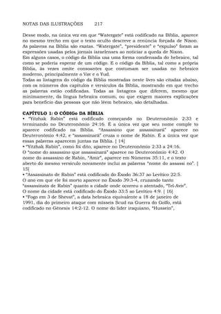 NOTAS DAS ILUSTRAÇÕES 217
Desse modo, na única vez em que “Watergate” está codificado na Bíblia, aparece
no mesmo trecho em que o texto oculto descreve a renúncia forçada de Nixon.
As palavras na Bíblia são exatas. “Watergate”, “presidente” e “expulso” foram as
expressões usadas pelos jornais israelenses ao noticiar a queda de Nixon.
Em alguns casos, o código da Bíblia usa uma forma condensada do hebraico, tal
como se poderia esperar de um código. E o código da Bíblia, tal como a própria
Bíblia, às vezes omite consoantes que costumam ser usadas no hebraico
moderno, principalmente o Vav e o Yud.
Todas as listagens do código da Bíblia mostradas neste livro são citadas abaixo,
com os números dos capítulos e versículos da Bíblia, mostrando em que trecho
as palavras estão codificadas. Todas as listagens que diferem, mesmo que
minimamente, da língua hebraica comum, ou que exigem maiores explicações
para benefício das pessoas que não lêem hebraico, são detalhadas.
CAPÍTULO 1: O CÓDIGo DA BÍBLIA
• “Yitzhak Rabin” está codificado começando no Deuteronômio 2:33 e
terminando no Deuteronômio 24:16. É a única vez que seu nome comple to
aparece codificado na Bíblia. “Assassino que assassinará” aparece no
Deuteronômio 4:42, e “assassinará” cruza o nome de Rabin. É a única vez que
essas palavras aparecem juntas na Bíblia. [ 14]
• “Yitzhak Rabin”, como foi dito, aparece no Deuteronômio 2:33 a 24:16.
O “nome do assassino que assassinará” aparece no Deuteronômio 4:42. O
nome do assassino de Rabin, “Amir”, aparece em Números 35:11, e o texto
aberto do mesmo versículo novamente inclui as palavras “nome do assassi no”. [
15]
• “Assassinato de Rabin” está codificado do Êxodo 36:37 ao Levítico 22:5.
O ano em que ele foi morto aparece no Êxodo 39:3-4, cruzando tanto
“assassinato de Rabin” quanto a cidade onde ocorreu o atentado, “Tel-Aviv”.
O nome da cidade está codificado do Êxodo 33:5 ao Levítico 4:9. [ 16]
• “Fogo em 3 de Shevat”, a data hebraica equivalente a 18 de janeiro de
1991, dia do primeiro ataque com mísseis Scud na Guerra do Golfo, está
codificado no Gênesis 14:2-12. O nome do líder iraquiano, “Hussein”,
 