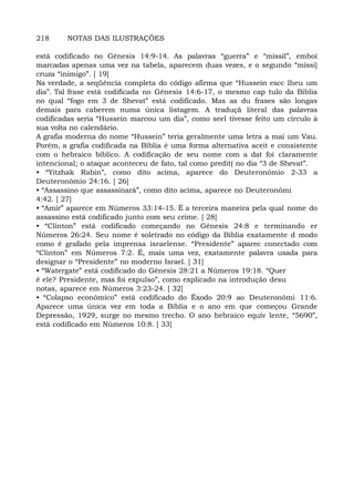 218 NOTAS DAS ILUSTRAÇÕES
está codificado no Gênesis 14:9-14. As palavras “guerra” e “míssil”, emboi
marcadas apenas uma vez na tabela, aparecem duas vezes, e o segundo “míssi]
cruza “inimigo”. [ 19]
Na verdade, a seqüência completa do código afirma que “Hussein escc lheu um
dia”. Tal frase está codificada no Gênesis 14:6-17, o mesmo cap tulo da Bíblia
no qual “fogo em 3 de Shevat” está codificado. Mas as du frases são longas
demais para caberem numa única listagem. A traduçã literal das palavras
codificadas seria “Hussein marcou um dia”, como seel tivesse feito um círculo à
sua volta no calendário.
A grafia moderna do nome “Hussein” teria geralmente uma letra a mai um Vau.
Porém, a grafia codificada na Bíblia é uma forma alternativa aceit e consistente
com o hebraico bíblico. A codificação de seu nome com a dat foi claramente
intencional; o ataque aconteceu de fato, tal como predit( no dia “3 de Shevat”.
• “Yitzhak Rabin”, como dito acima, aparece do Deuteronômio 2-33 a
Deuteronômio 24:16. [ 26]
• “Assassino que assassinará”, como dito acima, aparece no Deuteronômi
4:42. [ 27]
• “Amir” aparece em Números 33:14-15. É a terceira maneira pela qual nome do
assassino está codificado junto com seu crime. [ 28]
• “Clinton” está codificado começando no Gênesis 24:8 e terminando er
Números 26:24. Seu nome é soletrado no código da Bíblia exatamente d modo
como é grafado pela imprensa israelense. “Presidente” aparec conectado com
“Clinton” em Números 7:2. É, mais uma vez, exatamente palavra usada para
designar o “Presidente” no moderno Israel. [ 31]
• “Watergate” está codificado do Gênesis 28:21 a Números 19:18. “Quer
é ele? Presidente, mas foi expulso”, como explicado na introdução desu
notas, aparece em Números 3:23-24. [ 32]
• “Colapso econômico” está codificado do Êxodo 20:9 ao Deuteronômi 11:6.
Aparece uma única vez em toda a Bíblia e o ano em que começou Grande
Depressão, 1929, surge no mesmo trecho. O ano hebraico equiv lente, “5690”,
está codificado em Números 10:8. [ 33]
 