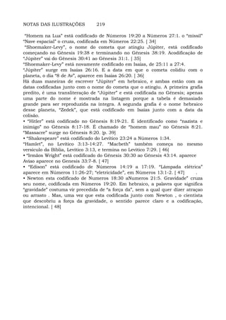 NOTAS DAS ILUSTRAÇÕES 219
“Homem na Lua” está codificado de Números 19:20 a Números 27:1. o “missil”
“Nave espacial” o cruza, codificada em Números 22:25. [ 34]
“Shoemaker-Levy”, o nome do cometa que atingiu Júpiter, está codificado
começando no Gênesis 19:38 e terminando no Gênesis 38:19. Acodificação de
“Júpiter” vai do Gênesis 30:41 ao Gênesis 31:1. [ 35]
“Shoemaker-Levy” está novamente codificado em Isaías, de 25:11 a 27:4.
“Júpiter” surge em Isaías 26:16. E a data em que o cometa colidiu com o
planeta, o dia “8 de Av”, aparece em Isaías 26:20. [ 36]
Há duas maneiras de escrever “Júpiter” em hebraico, e ambas estão com as
datas codificadas junto com o nome do cometa que o atingiu. A primeira grafia
predito, é uma transliteração de “Júpiter” e está codificada no Gênesis; apenas
uma parte do nome é mostrada na listagem porque a tabela é demasiado
grande para ser reproduzida na íntegra. A segunda grafia é o nome hebraico
desse planeta, “Zedek”, que está codificado em Isaías junto com a data da
colisão.
• “Hitler” está codificado no Gênesis 8:19-21. É identificado como “nazista e
inimigo” no Gênesis 8:17-18. É chamado de “homem mau” no Gênesis 8:21.
“Massacre” surge no Gênesis 8:20. {p. 39]
• “Shakespeare” está codificado do Levítico 23:24 a Números 1:34.
“Hamlet”, no Levítico 3:13-14:27. “Macbeth” também começa no mesmo
versículo da Bíblia, Levítico 3:13, e termina no Levítico 7:29. [ 46]
• “Irmãos Wright” está codificado do Gênesis 30:30 ao Gênesis 43:14. aparece
Aviao aparece no Genesis 33:7-8. [ 47]
• “Edison” está codificado de Números 14:19 a 17:19. “Lâmpada elétrica”
aparece em Números 11:26-27; “eletricidade”, em Números 13:1-2. [ 47] .
• Newton esta codificado de Numeros 18:30 aNumeros 21:5. Gravidade” cruza
seu nome, codificada em Números 19:20. Em hebraico, a palavra que significa
“gravidade” costuma vir precedida de “a força da”, sem a qual quer dizer atraçao
ou arrasto . Mas, uma vez que esta codificada junto com Newton , o cientista
que descobriu a força da gravidade, o sentido parece claro e a codificação,
intencional. [ 48]
 