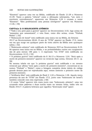 220 NOTAS DAS ILUSTRAÇÕES
“Einstein” aparece uma vez na Bíblia, codificado do Êxodo 21:29 a Números
31:39. Tanto a palavra “ciência” como a afirmação sobreposta, “um novo e
excelente entendimento”, aparecem em Números 3:34 e cruzam o nome
“Einstein”. “Eles profetizaram uma pessoa inteligente” aparece em Números
11:26. [ 48]
CAP!TuLo 2: O HOLOCAUSTO ATÓMICO
• “Todo o seu povo para a guerra” aparece no Deuteronômio 2:32, logo acima de
“assassino que assassinará”, e esta frase, como dito acima, cruza “Yitzhak
Rabin”. [ 52]
• “Holocausto de Israel” está codificado uma única vez na Bíblia, do Gênesis
49:17 ao Deuteronômio 28:64. O ano de “5756” aparece no Êxodo 17:2, única
vez em que surge em qualquer parte do texto aberto da Bíblia sem quaisquer
saltos. [ 52]
• “Holocausto atômico” está codificado de Números 29:9 ao Deuteronômio 8:19.
Só aparece essa única vez na Bíblia, e as probabilidades contra seu surgimento
são de peio menos 100 para 1. A expressão “em 5756” está codificada no
Deuteronômio 12:15. [ 53]
• “A próxima guerra” está codificada do G 36:15 a Números 12:8. “Será após a
morte do primeiro-ministro” aparece no versículo logo acima, Gênesis 25:11. {p.
56]
Na mesma tabela em que “a próxima guerra” está codificada e no mesmo
versículo que afirma “será após a morte do primeiro-ministro”, encontram-se os
nomes “Yitzhak” e “Rabin”; como a listagem completa desta tabela do código
grande demais para ser reproduzida aqui, vemos somente o primeiro nome do
primeiro-ministro.
• “Artilharia líbia” está codificada do Êxod 2 1:22 a Números 1:38. Aquela única
presença do ano de “5756” (no Êxodo 17:2, junto com “holocausto de Israel”)
também coincide com esta expressão. [ 60]
• O nome “Líbia” aparece três vezes junto com “holocausto atômico”, uma vez
cruzando estas palavras e duas outras vezes na mesma linha, todas três no
Êxodo 34:6-7. A palavra hebraica que significa “destruição total” apare-
 