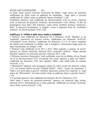 NOTAS DAS ILUSTRAÇÕES 221
ce duas vezes nesses mesmos versículos da Bíblia. Logo antes da primeira
codificaçao de Libia estao as palavras foi explodido . Logo após a terceira
codificação de “Líbia” estão as palavras “foram revelados”. [ 62]
“Artilheiro atômico” está codificado do Deuteronômio 4:40 ao Deute ronômio
6:24. A abertura do primeiro versículo, Deuteronômio 4:40, afirma: “A fim de
prolongares teus dias.” Em hebraico, essas letras também formam “endereço,
data”. A aparente localização, “a Pisgah”, cruza a segunda letra de “artilheiro
atômico”, no Deuteronômio 4:49. [ 63]
CAPÍTuLo 3: “TODO O SEU Povo PARA A GUERRA”
• “Ônibus” está codificado de Números 9:2 a Números 14:35. “Bomba” 2, ou
“explosão” aparecem no mesmo trecho, codificadas em Números 10:23-24.
“Jerusalém” cruza “ônibus”, codificada em Números 11:1-4. O nome completo
da cidade está codificado na Bíblia, mas a listagem é demasiado longa para ser
aqui reproduzida na íntegra. [ 68]
• “Ônibus” está codificado no G 34:7 a 35:5. “Eles viajarão, e haverá. tá terror”
aparece no último versículo, Gênesis 35:5, cruzando “ônibus”. “Fogo, grande
barulho” aparece no versículo anterior, Gênesis 34:4. [ 69]
• “Primeiro-ministro Netanyahu” está codificado uma vez na Bíblia, do La, Êxodo
19:12 ao Deuteronômio 4:47. Cruzando seu nome aparece a pala vra “eleito”,
codificada em Números 7:83. Seu apelido, “Bibi”, está codifi cado no mesmo
versículo. [ 71]
• “Netanyahu” aparece sem quaisquer saltos no texto oculto do Deutero nômio
1:21, na mesma tabela em que “Yitzhak Rabin”, 'Amir”, “nome do assassino” e
“todo o seu povo para a guerra” também aparecem juntos (ver Capítulo 1). Logo
acima de “Netanyahu”, no texto oculto estão as palavras “para o grande horror”.
[ 74]
• “A próxima guerra” está codificada do Gênesis 36:15 a Números 12:8.
“Será após a morte do primeiro-ministro” aparece no versículo logo acima,
Gênesis 25:11. Sobrepondo-se a estas palavras, codificada no mesmo versículo,
está a frase “outro morrerá”. [ 78]
 