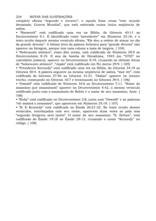 224 NOTAS DAS ILUSTRAÇÕES
completo afirma “segundo e terceiro”, e aquela frase cruza “este mundo
devastado, Guerra Mundial”, que está soletrada numa única seqüência de
saltos.
• “Roosevelt” está codificado uma vez na Bíblia, do Gênesis 40:11 ao
Deuteronômio 9:1. É identificado como “presidente” em Números 25:18, e o
texto oculto daquele mesmo versículo afirma, “Ele deu a ordem de atacar no dia
da grande derrota”. A última letra da palavra hebraica para “grande derrota” não
aparece na listagem, porque tem uma coluna a mais de largura. [ 104]
• “Holocausto atômico”, como dito acima, está codificado de Números 29:9 ao
Deuteronômio 8:19. O ano da bomba de Hiroshima, 1945 (ou “5705” no
calendário judaico), aparece no Deuteronômio 8:19, cruzando as últimas letras
de “holocausto atômico”. “Japão” está codificado em Nú meros 29:9. [ 105]
• “Presidente Kennedy” está codificado uma vez na Bíblia, do Gênesis 34:19 ao
Gênesis 50:4. A palavra seguinte na mesma seqüência de saltos, “mor rer”, está
codificada do Gênesis 27:46 ao Gênesis 31:51. “Dalias” aparece no mesmo
trecho, começando no Gênesis 10:7 e terminando no Gênesis 39:4. [ 106]
• “Oswald” está codificado de Números 34:6 ao Deuteronômio 7:11. “Nome do
assassino que assassinará” aparece no Deuteronômio 4:42, o mesmo versículo
codificado junto com o assassinato de Rabin e o nome de seu assassino, Amir. [
106]
• “Ruby” está codificado no Deuteronômio 2:8, junto com “Oswald” e as palavras
“ele matará o assassino”, que aparecem em Números 35:19. [ 107]
• “R. E Kennedy” está codificado no Êxodo 26:21-22. No texto oculto desses
versículos, entrelaçadas com seu nome, aparecem duas vezes as pala vras
“segundo dirigente será morto”. O nome de seu assassino, “S. Sirhan”, está
codificado do Êxodo 19:18 ao Êxodo 29:13, cruzando o nome “Kennedy” no
código. [ 108]
 