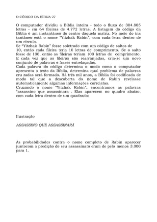 O CÓDIGO DA BÍBLIA 27
O computador dividiu a Bíblia inteira - todo o fluxo de 304.805
letras - em 64 fileiras de 4.772 letras. A listagem do código da
Bíblia é um instantâneo do centro daquela matriz. No meio do ins
tantâneo está o nome “Yitzhak Rabin”, com cada letra dentro de
um círculo.
Se “Yitzhak Rabin” fosse soletrado com um código de saltos de
10, então cada fileira teria 10 letras de comprimento. Se o salto
fosse de 100, então as fileiras teriam 100 letras de comprimento.
E cada vez que as fileiras são rearranjadas, cria-se um novo
conjunto de palavras e frases entrelaçadas.
Cada palavra do código determina o modo como o computador
apresenta o texto da Bíblia, determina qual problema de palavras
cru zadas será formado. Há três mil anos, a Bíblia foi codificada de
modo tal que a descoberta do nome de Rabin revelasse
automaticamente algumas informações correlatas.
Cruzando o nome “Yitzhak Rabin”, encontramos as palavras
“assassino que assassinara . Elas aparecem no quadro abaixo,
com cada letra dentro de um quadrado:
IIustração
ASSASSINO QUE ASSASSINARÁ
As probabilidades contra o nome completo de Rabin aparecer
juntocom a predição de seu assassinato eram de pelo menos 3.000
para 1.
 