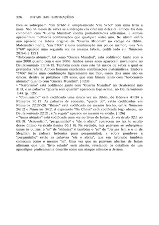 226 NOTAS DAS ILUSTRAÇÕES
Eles se sobrepõem: “em 5766” e' simplesmente “em 5760” com uma letra a
mais. Não há meios de saber se a intenção era citar um deles ou ambos. Os dois
combinam com “Guerra Mundial” contra probabilidades altíssimas, e ambos
apresentam melhores combinações que qualquer outro ano. Ne nhum outro
ano aparece na tabela original da “Guerra Mundial” no código da Bíblia.
Matematicamente, “em 5766” é uma combinação um pouco melhor, mas “em
5760” aparece uma segunda vez na mesma tabela, codifi cado em Números
28:5-6. [ 1221
“Holocausto atômico”, tal como “Guerra Mundial”, está codificado tanto com o
ano 2000 quanto com o ano 2006. Ambos esses anos aparecem novamente no
Deuteronômio 11:14-15. Também neste caso não há meios de saber a qual se
pretendia referir. Ambos formam excelentes combinações matemáticas. Embora
“5766” forme uma combinação ligeiramente me lhor, esses dois anos são os
únicos, dentre os próximos 120 anos, que com binam tanto com “holocausto
atômico” quanto com “Guerra Mundial”. [ 1231
• “Terrorismo” está codificado junto com “Guerra Mundial” no Deuteronô mio
3:13, e as palavras “guerra sem quartel” aparecem logo acima, no Deuteronômio
1:44. {p. 1251
• “Comunismo” está codificado uma única vez na Bíblia, do Gênesis 41:34 a
Números 26:12. As palavras de conexão, “queda do”, estão codificadas em
Números 22:27-28. “Russo” está codificado no mesmo trecho, entre Números
26:12 e Números 34:2. A expressão “Na China” está codificada logo abaixo, no
Deuteronômio 22:21, e “a seguir” aparece no mesmo versículo. [ 126]
• “Arma atômica” está codificada uma vez no Livro de Isaías, do versículo 32:1 ao
65:18. “Jerusalém”, “pergaminho” e “ele o abriu” aparecem no tex to oculto
desse último versículo (Isaías 65:1 8). Na verdade, tais palavras se sobrepõem
umas às outras: o “m” de “atômica” é também o “rn” de “Jerusa lem e o m de
Megillah (a palavra hebraica para pergaminho); e sobre pondo-se a
“pergaminho” estão as palavras “ele o abriu”, que em hebraico também
começam como o mesmo “m”. Uma vez que as palavras abertas de Isaías
afirmam que um “livro selado” será aberto, revelando os detalhes de um
apocalipse praticamente descrito como um ataque atômico a Jerusa
 