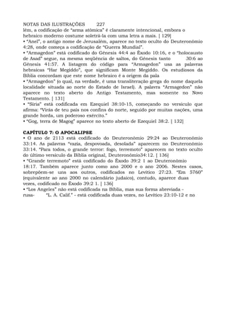 NOTAS DAS ILUSTRAÇÕES 227
lém, a codificação de “arma atômica” é claramente intencional, embora o
hebraico moderno costume soletrá-la com uma letra a mais. [ 129]
• “Anel”, o antigo nome de Jerusalém, aparece no texto oculto do Deuteronômio
4:28, onde começa a codificação de “Guerra Mundial”.
• “Armagedon” está codificado do Gênesis 44:4 ao Êxodo 10:16, e o “holocausto
de Asad” segue, na mesma seqüência de saltos, do Gênesis tanto 30:6 ao
Gênesis 41:57. A listagem do código para “Armagedon” usa as palavras
hebraicas “Har Megiddo”, que significam Monte Megiddo. Os estudiosos da
Bíblia concordam que este nome hebraico é a origem da pala
• “Armagedon” (o qual, na verdade, é uma transliteração grega do nome daquela
localidade situada ao norte do Estado de Israel). A palavra “Armagedon” não
aparece no texto aberto do Antigo Testamento, mas somente no Novo
Testamento. [ 131]
• “Síria” está codificada em Ezequiel 38:10-15, começando no versículo que
afirma: “Virás de teu país nos confins do norte, seguido por muitas nações, uma
grande horda, um poderoso exército.”
• “Gog, terra de Magog” aparece no texto aberto de Ezequiel 38:2. [ 132]
CAPÍTUL0 7: O APOCALIPSE
• O ano de 2113 está codificado do Deuteronômio 29:24 ao Deuteronômio
33:14. As palavras “vazia, despovoada, desolada” aparecem no Deuteronômio
33:14. “Para todos, o grande terror: fogo, terremoto” aparecem no texto oculto
do último versículo da Bíblia original, Deuteronômio34:12. [ 136]
• “Grande terremoto” está codificado do Êxodo 39:2 1 ao Deuteronômio
18:17. Também aparece junto como ano 2000 e o ano 2006. Nestes casos,
sobrepõem-se uns aos outros, codificados no Levítico 27:23. “Em 5760”
(equivalente ao ano 2000 no calendário judaico), contudo, aparece duas
vezes, codificado no Êxodo 39:2 1. [ 136]
• “Los Angeles” não está codificada na Bíblia, mas sua forma abreviada -
rusa- “L. A. Calif.” - está codificada duas vezes, no Levítico 23:10-12 e no
 